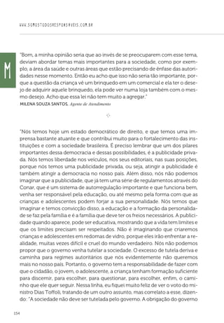 WWW.SOMOSTODOSRESPONSAVEIS.COM.BR
154
“Bom, a minha opinião seria que ao invés de se preocuparem com esse tema,
deviam abordar temas mais importantes para a sociedade, como por exem-
plo, a área da saúde e outras áreas que estão precisando de ênfase das autori-
dades nesse momento. Então eu acho que isso não seria tão importante, por-
que a questão da criança vê um brinquedo em um comercial e ela ter o dese-
jo de adquirir aquele brinquedo, ela pode ver numa loja também com o mes-
mo desejo. Acho que essa lei não tem muito a agregar.”
 Milena Souza Santos, Agente de Atendimento

e 
“Nós temos hoje um estado democrático de direito, e que temos uma im-
prensa bastante atuante e que contribui muito para o fortalecimento das ins-
tituições e com a sociedade brasileira. É preciso lembrar que um dos pilares
importantes dessa democracia e dessas possibilidades, é a publicidade priva-
da. Nós temos liberdade nos veículos, nos seus editoriais, nas suas posições,
porque nós temos uma publicidade privada, ou seja, atingir a publicidade é
também atingir a democracia no nosso país. Além disso, nós não podemos
imaginar que a publicidade, que já tem uma série de regulamentos através do
Conar, que é um sistema de autorregulação importante e que funciona bem,
venha ser responsável pela educação, ou até mesmo pela forma com que as
crianças e adolescentes podem forjar a sua personalidade. Nós temos que
imaginar e temos convicção disso, a educação e a formação da personalida-
de se faz pela família e é a família que deve ter os freios necessários. A publici-
dade quando aparece, pode ser educativa, mostrando que a vida tem limites e
que os limites precisam ser respeitados. Não é imaginando que criaremos
crianças e adolescentes em redomas de vidro, porque eles irão enfrentar a re-
alidade, muitas vezes difícil e cruel do mundo verdadeiro. Nós não podemos
propor que o governo venha tutelar a sociedade. O excesso de tutela deriva e
caminha para regimes autoritários que nós evidentemente não queremos
mais no nosso país. Portanto, o governo tem a responsabilidade de fazer com
que o cidadão, o jovem, o adolescente, a criança tenham formação suficiente
para discernir, para escolher, para questionar, para escolher, enfim, o cami-
nho que ele quer seguir. Nessa linha, eu fiquei muito feliz de ver o voto do mi-
nistro Dias Toffoli, tratando de um outro assunto, mas correlato a esse, dizen-
do: “A sociedade não deve ser tutelada pelo governo. A obrigação do governo
M
 