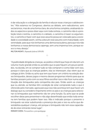 aSSOCIAÇÃO BRASILEIRA DE AGÊNCIAS DE PUBLICIDADE 155
é dar educação e a obrigação da família é educar essas crianças e adolescen-
tes.” Nós estamos no Congresso, abertos ao debate, sem radicalismos, sem
sectarismos, mas de uma forma clara, de uma forma completa, analisando to-
dos os aspectos e posso dizer aqui com toda certeza, o caminho não é a proi-
bição total e restrita, o caminho é o debate, o caminho é trazer os argumen-
tos, o caminho é fazer com que esse assunto possa ser colocado para a socie-
dade e a sociedade assim, venha a discutir esse assunto com maturidade, com
serenidade, para que nós tenhamos uma democracia plena, para que nós não
tenhamos a nossa democracia capenga, sem uma imprensa livre, porque es-
se é o meu desejo.”
 Milton Monti, Deputado federal (PR-SP)
e 
“A publicidade dirigida às crianças, ao público infantil que hoje em dia tem um
volume muito grande então eu acredito que os pais fiquem um pouco perdi-
dos, na dúvida, em se comprar tudo se não compram e como lidar com isso,
porque é claro que as crianças pedem, elas se interessam, elas vêem que os
colegas já têm. Então eu acho que tem que haver um critério na seleção des-
ses brinquedos, desses jogos e mesmo desses programas infantis para que as
famílias possam junto com os seus filhos escolher isso e não ficar numa subs-
tituição dos brinquedos pela companhia dos pais. Então assim as crianças
que eu atendo, as famílias têm condição de estar comprando tudo o que é
oferecido pelo mercado, agora para que isso não aconteça tem que haver um
dialogo que eu considero importante entre os pais e as crianças para selecio-
nar os brinquedos que realmente vão ter uma função. Eu acho que se pode
escolher datas para presentear e não algo desenfreado que então toda sema-
na tem famílias que podem fazer isso. Não é indicado porque o presente o
brinquedo vai estar substituindo a presença dos pais e isso eu acho que de-
sestabiliza qualquer criança, até porque o brinquedo não tem essa capacida-
de de estar entrando nesse lugar”.
Miriam Furini, Psicanalista e psicopedagoga

e 
 