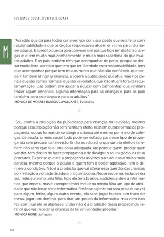 WWW.SOMOSTODOSRESPONSAVEIS.COM.BR
156
“Acredito que dá para todos convivermos com isso desde que seja feito com
responsabilidade e que os órgãos responsáveis atuem em cima para não ha-
ver abusos. E acredito que dá para conviver sim porque hoje em dia tem crian-
ças que tem muito mais conhecimento e muito mais sabedoria do que mui-
tos adultos. E os pais também têm que acompanhar de perto, porque se dei-
xar muito livre, acredito que tem que ter liberdade com responsabilidade, tem
que acompanhar porque tem muitos meios que não são confiáveis, que po-
dem também atingir as crianças, e porém a publicidade que atua mais nos ca-
nais que são canais normais, que são veiculados, que não atuam fora da regu-
lamentação. Elas podem sim ajudar a educar com campanhas que venham
trazer algum beneficio, alguma informação para as crianças e para os pais
também, para as crianças e para os adultos.”
 Mônica de Moraes Barros Cavalcante, Vendedora

e 
“Sou contra a proibição da publicidade para crianças na televisão, mesmo
porque essa proibição não tem nenhum efeito, existem outras formas de pro-
paganda, outras formas de se atingir a criança até mesmo por meio de cole-
gas, de escola, o meio social todo pode ser voltado para esse tipo de propa-
ganda sem precisar da televisão. Então eu não acho que surtiria efeito e tam-
bém não acho que seja uma coisa adequada, até porque quem produz quer
vender, tem direito de fazer propaganda e de divulgar o seu negócio, os seus
produtos. Eu penso que até a propaganda as vezes para adultos é muito mais
danosa, mesmo porque o adulto é quem tem o poder aquisitivo, tem o di-
nheiro, condições. Não é a proibição que vai alterar essa questão das crianças
com relação a vontade de adquirir alguma coisa. Nesse esquema, inclusive eu
sou mãe, eu tenho uma filha, hoje ela tem 15 anos, é adolescente e a informá-
tica que impera, mas eu sempre tentei incutir na minha filha um tipo de ativi-
dade que não fosse só de informática. Então se a gente vai para praia ou se vai
para algum, férias, algum outro evento, ela sabe jogar buraco, um truco de
mesa, jogar um dominó, para tirar um pouco da informática, mas nem isso
fez com que ela se afastasse. Então não é a proibição dessa propaganda in-
fantil que vai impedir as crianças de terem vontades próprias.”
 Monica Heine, Advogada

e 
M
 