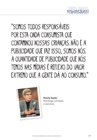 aSSOCIAÇÃO BRASILEIRA DE AGÊNCIAS DE PUBLICIDADE 157
“Somos todos responsáveis
por esta onda consumista que
contaminou nossas crianças. não é a
publicidade que faz isso, somos nós.
A quantidade de publicidade que nós
temos nas mídias é reflexo do valor
extremo que a gente dá ao consumo.”
Rosely Sayão
Psicóloga, jornalista
e escritora
RodrigoCancela
 