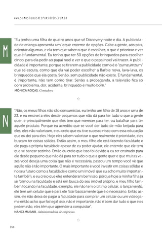 WWW.SOMOSTODOSRESPONSAVEIS.COM.BR
158
“Eu tenho uma filha de quatro anos que vê Discovery noite e dia. A publicida-
de de criança apresenta um leque enorme de opções. Cabe a gente, aos pais,
orientar algumas, e ela tem que saber o que é escolher, o que é priorizar e ver
que é fundamental. Eu tenho que ter 50 opções de brinquedos para escolher
cinco, para ela pedir ao papai noel e ver o que o papai noel vai trazer. A publi-
cidade é importante, porque se tirarem a publicidade como é o “zumzumzum”
que se escuta, como que ela vai poder escolher a Barbie nova, lava-lava, os
brinquedos que ela gosta. Senão, sem publicidade não existe. É fundamental,
é importante, não tem como tirar. Senão a propaganda, a televisão fica só
com problema, dor, acidente. Brinquedo é muito bom.”
 Mônica Roças, Contadora

e 
“Não, os meus filhos não são consumistas, eu tenho um filho de 18 anos e uma de
23, e eu ensinei a eles desde pequenos que não dá para ter tudo o que a gente
quer, e principalmente que eles tem que merecer para ter, ou batalhar para ter
aquele produto. Porque eu acredito que se você der tudo de mão beijada para
eles, eles não valorizam, e eu creio que eu tive sucesso nisso com essa educação
que eu dei para eles. Hoje eles sabem valorizar o que realmente é prioridade, eles
buscam ter coisas sólidas. Então assim, o meu filho ele está fazendo faculdade e
ele paga a própria faculdade apesar de eu poder ajudar, ele entende que ele tem
que se bancar sozinho. Então eu creio que isso foi devido a eu ter ensinado para
ele desde pequeno que não dá para ter tudo o que a gente quer e que muitas ve-
zes você deseja uma coisa que não é necessária, passou um tempo você vê que
aquilo não é tão importante. O mais importante é você investir em coisas sólidas e
no seu futuro como a faculdade e como um imóvel que eu acho muito importan-
te também, e eu creio que eles entenderam bem isso, porque hoje a minha filha já
se formou na faculdade e está em busca do seu imóvel próprio, e meu filho tam-
bém focando na faculdade, exemplo, ele não tem o último celular, o lançamento,
ele tem um celular que é para ele falar basicamente que é o necessário. Então as-
sim, ele não deixa de pagar a faculdade para comprar um celular ou um videoga-
me então acho que foi legal isso, não é importante, não é bom dar tudo o que eles
pedem não, eles têm que aprender a conquistar”.
Nanci Murari, Administradora de empresas.
e 
M
N
 