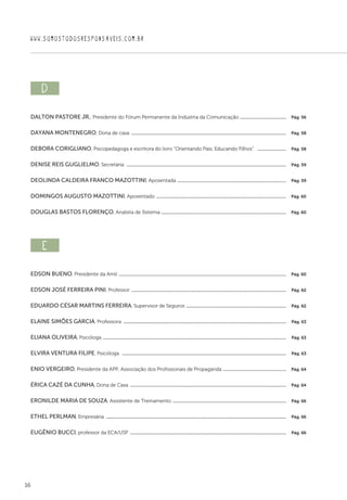 16
WWW.SOMOSTODOSRESPONSAVEIS.COM.BR
d  
Dalton Pastore Jr., Presidente do Fórum Permanente da Indústria da Comunicação .........................................  Pág. 56
Dayana Montenegro, Dona de casa ........................................................................................................................................  Pág. 58
Debora Corigliano, Psicopedagoga e escritora do livro “Orientando Pais, Educando Filhos”  ..........................  Pág. 58
Denise reis guglielmo, Secretária  ............................................................................................................................................  Pág. 59
Deolinda Caldeira Franco Mazottini, Aposentada ................................................................................................  Pág. 59
Domingos Augusto Mazottini, Aposentado ..................................................................................................................  Pág. 60
Douglas Bastos Florenço, Analista de Sistema .............................................................................................................  Pág. 60
e  
Edson Bueno, Presidente da Amil ...................................................................................................................................................  Pág. 60
Edson José Ferreira Pini, Professor ........................................................................................................................................  Pág. 62
Eduardo CÉsar Martins Ferreira, Supervisor de Seguros ........................................................................................  Pág. 62
Elaine Simões Garcia, Professora ...............................................................................................................................................  Pág. 63
Eliana Oliveira, Psicóloga .................................................................................................................................................................  Pág. 63
Elvira Ventura Filipe, Psicóloga  ................................................................................................................................................  Pág. 63
Enio Vergeiro, Presidente da APP, Associação dos Profissionais de Propaganda ........................................................  Pág. 64
Érica Cazé da Cunha, Dona de Casa .........................................................................................................................................  Pág. 64
Eronilde Maria de Souza, Assistente de Treinamento ....................................................................................................  Pág. 66
Ethel Perlman, Empresária ..............................................................................................................................................................  Pág. 66
Eugênio Bucci, professor da ECA/USP .........................................................................................................................................  Pág. 66
 
