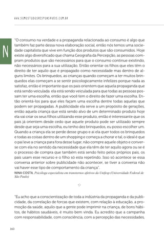 WWW.SOMOSTODOSRESPONSAVEIS.COM.BR
160
“O consumo na verdade e a propaganda relacionada ao consumo é algo que
também faz parte dessa nova elaboração social, então nós temos uma socie-
dade capitalista que vive em função dos produtos que são consumidos. Hoje
existe algo diversificado que chama Geografia da Percepção, as pessoas com-
pram produtos que são necessários para que o consumo continue existindo,
não necessários para a sua utilização. Então orientar os filhos que eles têm o
direito de ter aquilo que é propagado como necessidade mas dentro de al-
guns limites. Os brinquedos, as crianças quando começam a ter muitos brin-
quedos elas começam a se sentir psicologicamente infelizes porque nada as
satisfaz, então é importante que os pais orientem que aquela propaganda que
está sendo veiculada ela está sendo veiculada para que todas as pessoas pos-
sam ter uma escolha, então que você tem o direito de fazer uma escolha. En-
tão orientá-los para que eles façam uma escolha dentre todas aquelas que
podem ser propagadas. A publicidade ela serve a um propósito de gerações,
então aquela criança que está sendo alvo de um determinado produto hoje
ela vai criar os seus filhos utilizando esse produto, então é interessante que os
pais já orientem desde cedo que aquele produto pode ser utilizado sempre
desde que seja uma escolha, eu tenho dez brinquedos, eu posso escolher um.
Quando a criança ela se perde desse grupo e ai ela quer todos os brinquedos
e todas as coisas dentro de um shopping e começa a chorar e tal, o ideal é que
o pai leve a criança para fora desse lugar, não compre aquele objeto e conver-
se com ela no sentido da necessidade que ela têm de ter aquilo agora ou se é
o processo de compra que também está sendo feito pelos próprios pais, os
pais usam esse recurso e o filho só esta repetindo. Isso só acontece se essa
conversa anterior sobre publicidade não acontecer, se tiver a conversa não
vai haver esse tipo de comportamento da criança”.
Nina Costa, Psicóloga especialista em transtornos afetivos da Unifesp (Universidade Federal de
São Paulo)

e 
“Eu acho que a conscientização de toda a indústria da propaganda e da publi-
cidade, da correlação de forcas que existem, com relação à educação, a pro-
moção da saúde, aquilo que a gente pode imprimir na criança, de bons hábi-
tos, de hábitos saudáveis, é muito bem vinda. Eu acredito que a campanha
com responsabilidade, com consciência, com a percepção das necessidades,
N
 