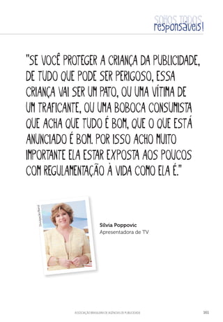 aSSOCIAÇÃO BRASILEIRA DE AGÊNCIAS DE PUBLICIDADE 161
“Se você proteger a criança da publicidade,
de tudo que pode ser perigoso, essa
criança vai ser um pato, ou uma vítima de
um traficante, ou uma boboca consumista
que acha que tudo é bom, que o que está
anunciado é bom. Por isso acho muito
importante ela estar exposta aos poucos
com regulamentação à vida como ela é.”
Sílvia Poppovic
Apresentadora de TV
Divulgação/Band
 