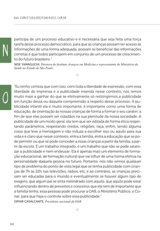 WWW.SOMOSTODOSRESPONSAVEIS.COM.BR
162
participa de um processo educativo e é necessária que seja feita uma força
tarefa desse processo democrático, para que as crianças possam ter acesso às
informações de uma forma adequada, possam se beneficiar das informações
corretas e que todos participem em conjunto de um processo de crescimen-
to do futuro brasileiro.”
 Nise Yamaguchi, Diretora do Instituto Avanços em Medicina e representante do Ministério da
Saúde no Estado de São Paulo
e 
“Eu tenho certeza que com isso, com toda a liberdade de expressão, com essa
liberdade de imprensa e a publicidade inserida nesse contexto, nós temos
muito mais a ganhar do que se efetivamente só restringirmos a publicidade
em função dessa ou daquela compreensão a respeito desse processo. A pu-
blicidade infantil ela é muito importante, é importante como uma forma de
educação, de orientação às nossas crianças de forma a formar o seu caráter, a
fim de que elas possam ser cidadãos na sua plenitude da nossa sociedade. A
publicidade de um modo geral, ela tem que ser editada de forma ética respei-
tando parâmetros, respeitando credos, religiões, raça, enfim, sendo alguma
coisa que leve a mensagem e não induza a escolher isso ou aquilo para sua
vida e é claro que nesse contexto, entra a família, entra a educação que se po-
de permitir ou que se pode conceder a essas crianças a partir da família, a par-
tir da escola. É um trabalho integrado, é um trabalho que não se pode satani-
zar a publicidade e nem endeusar. Ela é apenas mais um elemento de forma-
ção educacional, de formação cultural que vai influir de uma forma efetiva na
personalidade daquela pessoa no futuro. Portanto, nós não vemos qualquer
tipo de problema do ponto de vista legal que se tenha publicidade com crian-
ças de 7h às 22h nas televisões, rádios, etc, e ao contrário, as crianças preci-
sam ser educadas para o mundo e eventualmente se houver algum tipo de
exagero, que algum pai se sinta melindrado com aquilo, que aquilo pode estar
influenciando dentro de preceitos e conceitos que ele tem de importante que
a família tenha, essa pessoas pode procurar a OAB, o Ministério Público, o Co-
nar, para que haja o controle sobre essa publicidade.”
 Ophir Cavalcante, Presidente nacional da OAB

e 
N
O
 