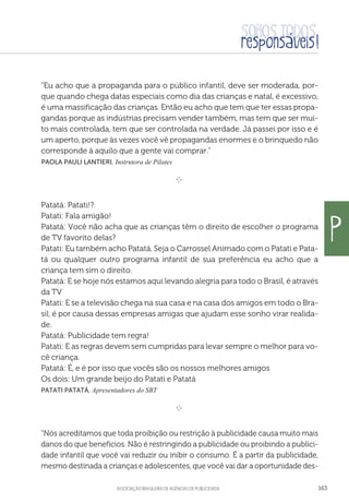 aSSOCIAÇÃO BRASILEIRA DE AGÊNCIAS DE PUBLICIDADE 163
“Eu acho que a propaganda para o público infantil, deve ser moderada, por-
que quando chega datas especiais como dia das crianças e natal, é excessivo,
é uma massificação das crianças. Então eu acho que tem que ter essas propa-
gandas porque as indústrias precisam vender também, mas tem que ser mui-
to mais controlada, tem que ser controlada na verdade. Já passei por isso e é
um aperto, porque às vezes você vê propagandas enormes e o brinquedo não
corresponde à aquilo que a gente vai comprar.”
 Paola Pauli Lantieri, Instrutora de Pilates
e 
Patatá: Patati!?
Patati: Fala amigão!
Patatá: Você não acha que as crianças têm o direito de escolher o programa
de TV favorito delas?
Patati: Eu também acho Patatá. Seja o Carrossel Animado com o Patati e Pata-
tá ou qualquer outro programa infantil de sua preferência eu acho que a
criança tem sim o direito.
Patatá: E se hoje nós estamos aqui levando alegria para todo o Brasil, é através
da TV
Patati: E se a televisão chega na sua casa e na casa dos amigos em todo o Bra-
sil, é por causa dessas empresas amigas que ajudam esse sonho virar realida-
de.
Patatá: Publicidade tem regra!
Patati: E as regras devem sem cumpridas para levar sempre o melhor para vo-
cê criança.
Patatá: É, e é por isso que vocês são os nossos melhores amigos
Os dois: Um grande beijo do Patati e Patatá
Patati PatatÁ, Apresentadores do SBT

e 
“Nós acreditamos que toda proibição ou restrição à publicidade causa muito mais
danos do que benefícios. Não é restringindo a publicidade ou proibindo a publici-
dade infantil que você vai reduzir ou inibir o consumo. É a partir da publicidade,
mesmo destinada a crianças e adolescentes, que você vai dar a oportunidade des-
p
 
