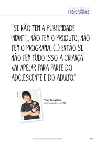 aSSOCIAÇÃO BRASILEIRA DE AGÊNCIAS DE PUBLICIDADE 165
“Se não tem a publicidade
infantil, não tem o produto, não
tem o programa, (…) então se
não tem tudo isso a criança
vai apelar para parte do
adolescente e do adulto.”
Yudi Tamashiro
Apresentador do SBT
Divulgação
 