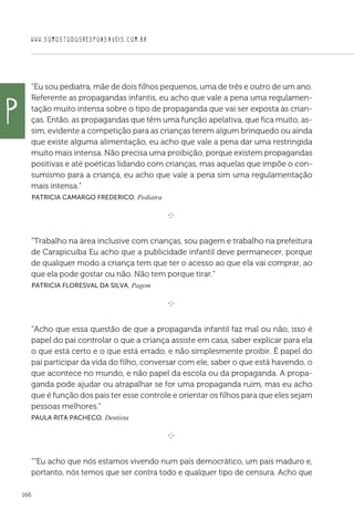 WWW.SOMOSTODOSRESPONSAVEIS.COM.BR
166
“Eu sou pediatra, mãe de dois filhos pequenos, uma de três e outro de um ano.
Referente as propagandas infantis, eu acho que vale a pena uma regulamen-
tação muito intensa sobre o tipo de propaganda que vai ser exposta às crian-
ças. Então, as propagandas que têm uma função apelativa, que fica muito, as-
sim, evidente a competição para as crianças terem algum brinquedo ou ainda
que existe alguma alimentação, eu acho que vale a pena dar uma restringida
muito mais intensa. Não precisa uma proibição, porque existem propagandas
positivas e até poéticas lidando com crianças, mas aquelas que impõe o con-
sumismo para a criança, eu acho que vale a pena sim uma regulamentação
mais intensa.”
 Patricia Camargo Frederico, Pediatra

e 
“Trabalho na área inclusive com crianças, sou pagem e trabalho na prefeitura
de Carapicuíba Eu acho que a publicidade infantil deve permanecer, porque
de qualquer modo a criança tem que ter o acesso ao que ela vai comprar, ao
que ela pode gostar ou não. Não tem porque tirar.”
 Patricia Floresval da Silva, Pagem

e 
“Acho que essa questão de que a propaganda infantil faz mal ou não, isso é
papel do pai controlar o que a criança assiste em casa, saber explicar para ela
o que está certo e o que está errado, e não simplesmente proibir. É papel do
pai participar da vida do filho, conversar com ele, saber o que está havendo, o
que acontece no mundo, e não papel da escola ou da propaganda. A propa-
ganda pode ajudar ou atrapalhar se for uma propaganda ruim, mas eu acho
que é função dos pais ter esse controle e orientar os filhos para que eles sejam
pessoas melhores.”
Paula Rita Pacheco, Dentista

e 
““Eu acho que nós estamos vivendo num país democrático, um país maduro e,
portanto, nós temos que ser contra todo e qualquer tipo de censura. Acho que
P
 