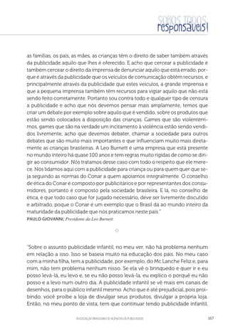 aSSOCIAÇÃO BRASILEIRA DE AGÊNCIAS DE PUBLICIDADE 167
as famílias, os país, as mães, as crianças têm o direito de saber também através
da publicidade aquilo que lhes é oferecido. E acho que cercear a publicidade é
também cercear o direito da imprensa de denunciar aquilo que está errado, por-
que é através da publicidade que os veículos de comunicação obtêm recursos, e
principalmente através da publicidade que estes veículos, a grande imprensa e
que a pequena imprensa também têm recursos para vigiar aquilo que não está
sendo feito corretamente. Portanto sou contra todo e qualquer tipo de censura
a publicidade e acho que nós devemos pensar mais amplamente, temos que
criar um debate por exemplo sobre aquilo que é vendido, sobre os produtos que
estão sendo colocados à disposição das crianças. Games que são violentérri-
mos, games que são na verdade um incitamento à violência estão sendo vendi-
dos livremente, acho que devemos debater, chamar a sociedade para outros
debates que são muito mais importantes e que influenciam muito mais direta-
mente as crianças brasileiras. A Leo Burnett é uma empresa que está presente
no mundo inteiro há quase 100 anos e tem regras muito rígidas de como se diri-
gir ao consumidor. Nós tratamos desse caso com todo o respeito que ele mere-
ce. Nós lidamos aqui com a publicidade para criança ou para quem quer que se-
ja seguindo as normas do Conar a quem apoiamos integralmente. O conselho
de ética do Conar é composto por publicitários e por representantes dos consu-
midores, portanto é composto pela sociedade brasileira. E lá, no conselho de
ética, é que todo caso que for jugado necessário, deve ser livremente discutido
e arbitrado, poque o Conar é um exemplo que o Brasil dá ao mundo inteiro da
maturidade da publicidade que nós praticamos neste país.”
 Paulo Giovanni, Presidente da Leo Burnett

e 
“Sobre o assunto publicidade infantil, no meu ver, não há problema nenhum
em relação a isso. Isso se baseia muito na educação dos pais. No meu caso
com a minha filha, tem a publicidade, por exemplo, do Mc Lanche Feliz e, para
mim, não tem problema nenhum nisso. Se ela vê o brinquedo e quer ir e eu
posso levá-lá, eu levo e, se eu não posso levá-la, eu explico o porquê eu não
posso e a levo num outro dia. A publicidade infantil se vê mais em canais de
desenhos, para o público infantil mesmo. Acho que é até prejudicial, pois proi-
bindo, você proíbe a loja de divulgar seus produtos, divulgar a própria loja.
Então, no meu ponto de vista, tem que continuar tendo publicidade infantil,
 