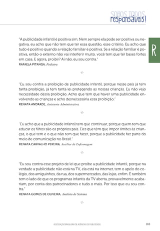 aSSOCIAÇÃO BRASILEIRA DE AGÊNCIAS DE PUBLICIDADE 169
“A publicidade infantil é positiva sim. Nem sempre ela pode ser positiva ou ne-
gativa, eu acho que não tem que ter essa questão, esse critério. Eu acho que
tudo é positivo quando a relação familiar é positiva. Se a relação famíliar é po-
sitiva, então o externo não vai interferir muito, você tem que ter bases fortes
em casa. E agora, proibir? Aí não, eu sou contra.”
 Rafaela Pitanga, Pediatra

e 
“Eu sou contra a proibição de publicidade infantil, porque nesse país já tem
tanta proibição, já tem tanta lei protegendo as nossas crianças. Eu não vejo
necessidade dessa proibição. Acho que tem que haver uma publicidade en-
volvendo as crianças e acho desnecessária essa proibição.”
 Renata Andrade, Assistente Administrativa

e 
“Eu acho que a publicidade infantil tem que continuar, porque quem tem que
educar os filhos são os próprios pais. Eles que têm que impor limites às crian-
ças, o que tem e o que não tem que fazer, porque a publicidade faz parte do
meio de comunicação no Brasil.”
 Renata Carvalho Pereira, Auxiliar de Enfermagem

e 
“Eu sou contra esse projeto de lei que proíbe a publicidade infantil, porque na
verdade a publicidade não está na TV, ela está na internet, tem o apelo do co-
légio, dos amiguinhos, da rua, dos supermercados, das lojas, enfim. E também
tem o lado de que os programas infantis da TV aberta, provavelmente acaba-
riam, por conta dos patrocinadores e tudo o mais. Por isso que eu sou con-
tra.”
 Renata Gomes de Oliveira, Analista de Sistema

e 
r
 