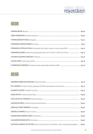 17aSSOCIAÇÃO BRASILEIRA DE AGÊNCIAS DE PUBLICIDADE
f  
Fabiana Negri, Bancária ......................................................................................................................................................................  Pág. 68
Fabio Fernandes, Presidente da Nazca  ......................................................................................................................................  Pág. 68
Fátima Regina Feitosa, Advogada ..............................................................................................................................................  Pág. 71
Fernanda Almeida Prado, Psicóloga ......................................................................................................................................  Pág.71
Fernanda Cintra de Paula, Pesquisadora de mídias, crianças e consumo pela ESPM  ......................................  Pág. 72
Fernando Gomes, Gerente de programação infantil da TV Cultura e criador do Cocoricó ...................................  Pág. 76
Filhinha Oliveira Cardozo, Professora ...............................................................................................................................  Pág. 78
Flávio Conti, Diretor geral da DPZ ..................................................................................................................................................  Pág. 78
Florentino Cardoso, Presidente da Associação Médica Brasileira (AMB) ................................................................  Pág. 78
g  
Gardênia Abreu de Alencar, Analista de crédito .............................................................................................................  Pág. 79
Gil Giardelli, Professor de pós-graduação da ESPM e especialista em redes sociais ..................................................  Pág. 79
Gilberto Leifert, Presidente do Conar .......................................................................................................................................  Pág. 79
Gilda Bitiati, Professora Aposentada ..............................................................................................................................................  Pág. 82
Gilza Silva Gil Ferreira, Analista de Sistema ........................................................................................................................  Pág. 82
Gislene Devides, Analista de serviços de informática .............................................................................................................  Pág. 82
Graciela Faria Tabarelli, Advogada .......................................................................................................................................  Pág. 83
Grasiele Camaro, Setor de Turismo ............................................................................................................................................  Pág. 83
Guaraciara Pereira Crespi, Cabeleireira .............................................................................................................................  Pág. 83
Guilherme Renda Neto, Economista .......................................................................................................................................  Pág. 84
Gustavo Lorenzi de Castro, sócio do escritório De Vivo, Whitaker, Castro e Gonçalves Advogados ......... Pág. 84
 