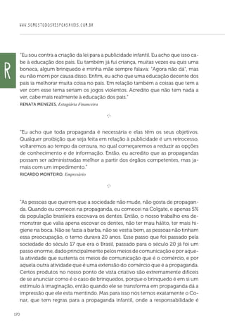WWW.SOMOSTODOSRESPONSAVEIS.COM.BR
170
“Eu sou contra a criação da lei para a publicidade infantil. Eu acho que isso ca-
be à educação dos pais. Eu também já fui criança, muitas vezes eu quis uma
boneca, algum brinquedo e minha mãe sempre falava: “Agora não dá”, mas
eu não morri por causa disso. Enfim, eu acho que uma educação decente dos
pais ia melhorar muita coisa no país. Em relação também a coisas que tem a
ver com esse tema seriam os jogos violentos. Acredito que não tem nada a
ver, cabe mais realmente à educação dos pais.”
 Renata Menezes, Estagiária Financeira

e 
“Eu acho que toda propaganda é necessária e elas têm os seus objetivos.
Qualquer proibição que seja feita em relação à publicidade é um retrocesso,
voltaremos ao tempo da censura, no qual começaremos a reduzir as opções
de conhecimento e de informação. Então, eu acredito que as propagandas
possam ser administradas melhor a partir dos órgãos competentes, mas ja-
mais com um impedimento.”
 Ricardo Monteiro, Empresário

e 
As pessoas que querem que a sociedade não mude, não gosta de propagan-
da. Quando eu comecei na propaganda, eu comecei na Colgate, e apenas 5%
da população brasileira escovava os dentes. Então, o nosso trabalho era de-
monstrar que valia apena escovar os dentes, não ter mau hálito, ter mais hi-
giene na boca. Não se fazia a barba, não se vestia bem, as pessoas não tinham
essa preocupação, o terno durava 20 anos. Esse passo que foi passado pela
sociedade do século 17 que era o Brasil, passado para o século 20 já foi um
passo enorme, dado principalmente pelos meios de comunicação e por aque-
la atividade que sustenta os meios de comunicação que é o comércio, e por
aquela outra atividade que é uma extensão do comércio que é a propaganda.
Certos produtos no nosso ponto de vista criativo são extremamente difíceis
de se anunciar como é o caso de brinquedos, porque o brinquedo é em si um
estímulo à imaginação, então quando ele se transforma em propaganda dá a
impressão que ele esta mentindo. Mas para isso nós temos exatamente o Co-
nar, que tem regras para a propaganda infantil, onde a responsabilidade é
R
 