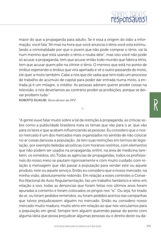 aSSOCIAÇÃO BRASILEIRA DE AGÊNCIAS DE PUBLICIDADE 171
maior do que a propaganda para adulto. Se é essa a origem do ódio a infor-
mação, você fala “Ah mas na hora que você anuncia o tênis você esta estimu-
lando a criminalidade por que o jovem que não pode comprar o tênis, vai lá
num menino que está usando o tênis e rouba dele”, mas isso você não pode
só acusar a propaganda, tem que acusar então todo mundo que fabrica tênis,
tem que acusar quem põe na vitrine o tênis. O menino que está no ponto de
ônibus esperando o ônibus que virá apertado e vê o outro passando de moto,
ele quer a moto também. Cabe a nós que ele saiba que tem todo um processo
de trabalho de acúmulo de capital para poder dar entrada numa moto, a en-
trada já é um milagre, o crédito. As pessoas adoram querer proibir coisas na
televisão, e nós deveríamos ao contrário proibir as proibições, porque se dei-
xar proíbem tudo.
Roberto Duailibi, Sócio-diretor da DPZ

e 
“A gente ouve falar muito sobre a tal da restrição à propaganda, as críticas so-
bre como a publicidade brasileira trata os temas que vão para o ar, que vão
para os lares e que acabam influenciando as pessoas. Eu considero que o nos-
so mercado é um dos mercados mais organizados no sentido de não colocar
no ar coisas danosas à população. Já tem suas restrições em termos de legis-
lação, por exemplo bebidas alcoólicas com horários restritos, com elementos
que não podem ser usados na propaganda, enfim, na área de medicina tam-
bém, os remédios, etc.Todas as agências de propagandas, todos os profissio-
nais do nosso meio se pautam rigorosamente e com muito cuidado com re-
lação à mensagem que vão passar à população para vender este ou aquele
produto, este ou aquele serviço. Então eu considero que o nosso mercado, na
minha visão, absolutamente redondo. Em relação a esses controles o Conse-
lho Nacional de Auto Regulamentação, faz um trabalho fantástico e sério em
relação a isso, todas as denúncias que foram feitas nos últimos anos foram
apuradas a contento e foram colocados os pingos nos “is”. Ou seja, foi tirado
do ar, ou foram pedidos remendos, ou foram pedidos acertos nas campanhas
que talvez prejudicassem alguém no mercado. Então eu considero nosso
mercado muito maduro, muito sério em relação ao que nós veiculamos para
a população em geral. Sempre tem alguém querendo passar do ponto com
alguma ideia que possa prejudicar algumas pessoas ou o direito deste ou da-
R
 