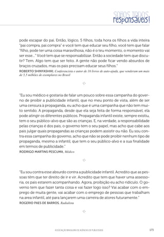 aSSOCIAÇÃO BRASILEIRA DE AGÊNCIAS DE PUBLICIDADE 173
pode escapar do pai. Então, lógico, 5 filhos, toda hora os filhos a vida inteira
“pai compra, pai compra” e você tem que educar seu filho, você tem que falar
“filho, pode ter uma coisa maravilhosa, não é o teu momento, o momento vai
ser esse...” Você tem que se responsabilizar. Então a sociedade tem que discu-
tir? Tem. Algo tem que ser feito. A gente não pode ficar vendo absurdos de
braços cruzados, mas os pais precisam educar seus filhos.”
Roberto Shinyashiki, Conferencista e autor de 16 livros de auto-ajuda, que venderam um mais
de 5,5 milhões de exemplares no Brasil

e 
“Eu sou médico e gostaria de falar um pouco sobre essa campanha do gover-
no de proibir a publicidade infantil, que no meu ponto de vista, além de ser
uma censura à propaganda, eu acho que é uma campanha que não tem mui-
to sentido. A propaganda, desde que ela seja feita de forma responsável, ela
pode atingir os diferentes públicos. Propaganda infantil existe, sempre existiu,
tem o seu público-alvo que são as crianças. E, na verdade, a responsabilidade
pelas crianças é dos pais, o governo tem o seu papel, mas acho que cabe aos
pais julgar quais propagandas as crianças podem assistir ou não. Eu sou con-
tra essa campanha do governo, acho que não se pode proibir nenhum tipo de
propaganda, mesmo a infantil, que tem o seu público-alvo e a sua finalidade
em termos de publicidade.”
 Rodrigo Martins Pescuma, Médico

e 
“Eu sou contra esse absurdo contra a publicidade infantil. Acredito que as pes-
soas têm que ter direito de ir e vir. Acredito que tem que haver uma assesso-
ria, os pais estarem acompanhando. Agora, proibição eu acho ridículo. O go-
verno tem que fazer tanta coisa e vai fazer logo isso? Vai acabar com o em-
prego de muita gente, vai acabar com o emprego de pessoas que trabalham
na area infantil, até para lançarem uma carreira de atores futuramente.”
 Rogerio Paes de Barros, Radialista

e 
 