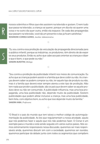 WWW.SOMOSTODOSRESPONSAVEIS.COM.BR
176
nossos sobrinhos e filhos que eles assistem na televisão e gostam. E nem tudo
que passa na televisão, a criança vai querer, porque um dia ela vai querer uma
coisa e no outro dia quer outra, então ela esquece. De cada dez propagandas
que passam na televisão, você dá um presente e elas já ficam satisfeitas.”
 Rosimeire Correa Gomes, Auxiliar Administrativa

e 
“Eu sou contra essa proibição da veiculação da propaganda direcionada para
o público infantil, porque as indústrias, os produtores, têm direito de de expor
os seus produtos. Então eu acho que cabe aos pais orientar as crianças e dizer
o que é bom, o que pode ou não.”
 Sandra Buratini, Bióloga

e 
“Sou contra a proibição da publicidade infantil nos meios de comunicação. Eu
acho que as crianças podem assistir e a família que deve coibir ou não. As crian-
ças devem saber se podem comprar ou não, ter aquele tipo de produto ou não,
mas é a família que deverá estar sempre atenta a este tipo de proibição. Não
tem nada que proibir a publicidade, são os pais que devem saber se aquele pro-
duto deve ou não ser consumido. A publicidade influencia, mas uma boa pro-
paganda, uma boa publicidade não, depende muito da publicidade. Existem
publicidades que podem afetar inclusive a criança, mas uma boa publicidade,
bem feita, com objetivo bom, eu acho que isso depende muito da família.”
 Sandra Kaba, Professora

e 
“O Brasil é o país do mundo que tem talvez o melhor código de autorregula-
mentação da publicidade. As leis que regulamentam a nossa atividade, aquilo
que nós podemos fazer e aquilo que nós não podemos fazer. O Conar é um
exemplo para o mundo e está sendo seguido em vários outros países. Nós so-
mos extremamente responsáveis nessa discussão, queremos ser mais respon-
sáveis ainda, queremos discutir sim com a sociedade, queremos ser ouvidos,
queremos participar do debate junto com todos os segmentos que compõem
R
S
 
