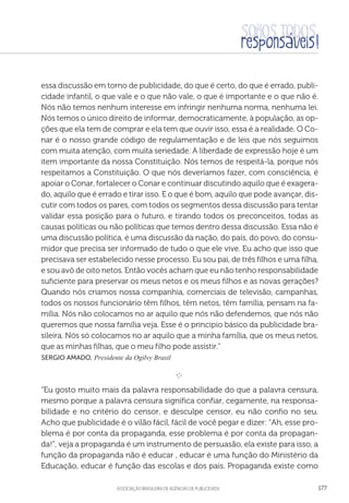 aSSOCIAÇÃO BRASILEIRA DE AGÊNCIAS DE PUBLICIDADE 177
essa discussão em torno de publicidade, do que é certo, do que é errado, publi-
cidade infantil, o que vale e o que não vale, o que é importante e o que não é.
Nós não temos nenhum interesse em infringir nenhuma norma, nenhuma lei.
Nós temos o único direito de informar, democraticamente, à população, as op-
ções que ela tem de comprar e ela tem que ouvir isso, essa é a realidade. O Co-
nar é o nosso grande código de regulamentação e de leis que nós seguimos
com muita atenção, com muita seriedade. A liberdade de expressão hoje é um
item importante da nossa Constituição. Nós temos de respeitá-la, porque nós
respeitamos a Constituição. O que nós deveríamos fazer, com consciência, é
apoiar o Conar, fortalecer o Conar e continuar discutindo aquilo que é exagera-
do, aquilo que é errado e tirar isso. E o que é bom, aquilo que pode avançar, dis-
cutir com todos os pares, com todos os segmentos dessa discussão para tentar
validar essa posição para o futuro, e tirando todos os preconceitos, todas as
causas políticas ou não políticas que temos dentro dessa discussão. Essa não é
uma discussão política, é uma discussão da nação, do país, do povo, do consu-
midor que precisa ser informado de tudo o que ele vive. Eu acho que isso que
precisava ser estabelecido nesse processo. Eu sou pai, de três filhos e uma filha,
e sou avô de oito netos. Então vocês acham que eu não tenho responsabilidade
suficiente para preservar os meus netos e os meus filhos e as novas gerações?
Quando nós criamos nossa companhia, comerciais de televisão, campanhas,
todos os nossos funcionário têm filhos, têm netos, têm família, pensam na fa-
mília. Nós não colocamos no ar aquilo que nós não defendemos, que nós não
queremos que nossa família veja. Esse é o principio básico da publicidade bra-
sileira. Nós só colocamos no ar aquilo que a minha família, que os meus netos,
que as minhas filhas, que o meu filho pode assistir.”
 Sergio Amado, Presidente da Ogilvy Brasil

e 
“Eu gosto muito mais da palavra responsabilidade do que a palavra censura,
mesmo porque a palavra censura significa confiar, cegamente, na responsa-
bilidade e no critério do censor, e desculpe censor, eu não confio no seu.
Acho que publicidade é o vilão fácil, fácil de você pegar e dizer: “Ah, esse pro-
blema é por conta da propaganda, esse problema é por conta da propagan-
da!”, veja a propaganda é um instrumento de persuasão, ela existe para isso, a
função da propaganda não é educar , educar é uma função do Ministério da
Educação, educar é função das escolas e dos pais. Propaganda existe como
 
