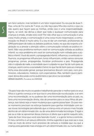 WWW.SOMOSTODOSRESPONSAVEIS.COM.BR
178
um fator sedutor, mas também é um fator responsável. Eu sou pai de duas fi-
lhas, uma de 9 e outra de 7 anos, eu não faço para filha dos outros o que eu
não quero que façam para as minhas, então isso é uma responsabilidade.
Agora, se você, daí deriva a dizer que toda e qualquer comunicação para
crianças é errada, errado está você! Por não olhar que a comunicação é uma
coisa muito ampla, e comunicação é uma coisa muito responsável, a comu-
nicação no Brasil é muito séria. E u vou te dar um exemplo, profissionais da
DM9 participam de todos os debates públicos, todos, no que diz respeito a le-
gislação ou a prestar a atenção sobre a comunicação voltado ao público in-
fantil. Não vejo problema nenhum você ter comunicação voltada ao público
infantil, eu vejo problema em você ter comunicação ruim voltada para o pú-
blico infantil. Você diz assim, a propaganda infantil, influencia, o conteúdo in-
fluencia, os programas influenciam, livros influenciam, então vamos censurar
programas, jornais, propagandas, fiscalizar professores e pais. Propaganda
não é culpada de nada, a sociedade que é culpada no que faz de ruim para as
crianças, assim como a sociedade é héroi no que faz de bom para as crianças.
Acho essa discussão genial, porque precisamos discutir com pais, com pro-
fessores, educadores, médicos, com especialistas. Mas, também quero parti-
cipar dessa discussão como publicitário e pai ativo na sociedade.”
 Sérgio Valente, Presidente da DM9DDB

e 
“Os pais hoje são muito ocupados trabalhando para dar o melhor para os seus
filhos e a gente começa a ver que isso é uma distorção na educação, e aí vem
uma recomendação, se eu pudesse dar uma recomendação para os pais, eu
faria uma recomendação direta, não de presentes para os seus filhos dê pre-
sença, isso talvez seja a maior mudança que a gente possa fazer. Os pais nes-
se momento precisam se esforçar bastante para ganhar intimidade com es-
sas novas tecnologias percebendo que a criança está um pouco mais focada
dentro de um determinado site, ou de uma determinada tecnologia. É legal o
pai ou a mãe se aproximar dessa criança e é óbvio que a gente naquele zelo,
“para de ficar nisso que você esta fazendo muito”, e a gente tenta o controle.
O meu caminho é um pouco diferente, minha sugestão é que esse pai e essa
mãe ao invés de entrar num processo de censura a medida que viu que a
criança está gastando mais energia em um determinado site, ou numa deter-
S
 