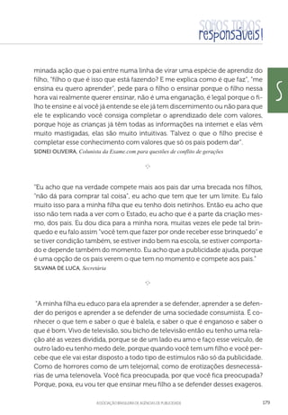 aSSOCIAÇÃO BRASILEIRA DE AGÊNCIAS DE PUBLICIDADE 179
minada ação que o pai entre numa linha de virar uma espécie de aprendiz do
filho, “filho o que é isso que está fazendo? E me explica como é que faz”, “me
ensina eu quero aprender”, pede para o filho o ensinar porque o filho nessa
hora vai realmente querer ensinar, não é uma enganação, é legal porque o fi-
lho te ensine e aí você já entende se ele já tem discernimento ou não para que
ele te explicando você consiga completar o aprendizado dele com valores,
porque hoje as crianças já têm todas as informações na internet e elas vêm
muito mastigadas, elas são muito intuitivas. Talvez o que o filho precise é
completar esse conhecimento com valores que só os pais podem dar”.
Sidnei Oliveira, Colunista da Exame.com para questões de conflito de gerações
e 
“Eu acho que na verdade compete mais aos pais dar uma brecada nos filhos,
“não dá para comprar tal coisa”, eu acho que tem que ter um limite. Eu falo
muito isso para a minha filha que eu tenho dois netinhos. Então eu acho que
isso não tem nada a ver com o Estado, eu acho que é a parte da criação mes-
mo, dos pais. Eu dou dica para a minha nora, muitas vezes ele pede tal brin-
quedo e eu falo assim “você tem que fazer por onde receber esse brinquedo” e
se tiver condição também, se estiver indo bem na escola, se estiver comporta-
do e depende também do momento. Eu acho que a publicidade ajuda, porque
é uma opção de os pais verem o que tem no momento e compete aos pais.”
 Silvana de Luca, Secretária

e 
“A minha filha eu educo para ela aprender a se defender, aprender a se defen-
der do perigos e aprender a se defender de uma sociedade consumista. É co-
nhecer o que tem e saber o que é balela, e saber o que é enganoso e saber o
que é bom. Vivo de televisão, sou bicho de televisão então eu tenho uma rela-
ção até as vezes dividida, porque se de um lado eu amo e faço esse veículo, de
outro lado eu tenho medo dele, porque quando você tem um filho e você per-
cebe que ele vai estar disposto a todo tipo de estímulos não só da publicidade.
Como de horrores como de um telejornal, como de erotizações desnecessá-
rias de uma telenovela. Você fica preocupada, por que você fica preocupada?
Porque, poxa, eu vou ter que ensinar meu filho a se defender desses exageros.
s
 