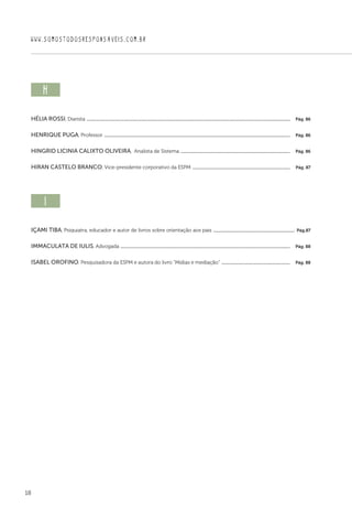 18
WWW.SOMOSTODOSRESPONSAVEIS.COM.BR
h  
Hélia Rossi, Diarista ................................................................................................................................................................................  Pág. 86
Henrique Puga, Professor .................................................................................................................................................................  Pág. 86
Hingrid Licinia Calixto Oliveira, Analista de Sistema ...............................................................................................  Pág. 86
Hiran Castelo Branco, Vice-presidente corporativo da ESPM .....................................................................................  Pág. 87
i  
Içami Tiba, Psiquiatra, educador e autor de livros sobre orientação aos pais .......................................................................  Pág.87
Immaculata De Iulis, Advogada ...................................................................................................................................................  Pág. 88
Isabel Orofino, Pesquisadora da ESPM e autora do livro “Mídias e mediação” ............................................................  Pág. 88
 