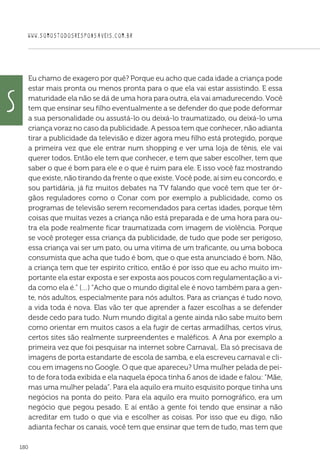 WWW.SOMOSTODOSRESPONSAVEIS.COM.BR
180
Eu chamo de exagero por quê? Porque eu acho que cada idade a criança pode
estar mais pronta ou menos pronta para o que ela vai estar assistindo. E essa
maturidade ela não se dá de uma hora para outra, ela vai amadurecendo. Você
tem que ensinar seu filho eventualmente a se defender do que pode deformar
a sua personalidade ou assustá-lo ou deixá-lo traumatizado, ou deixá-lo uma
criança voraz no caso da publicidade. A pessoa tem que conhecer, não adianta
tirar a publicidade da televisão e dizer agora meu filho está protegido, porque
a primeira vez que ele entrar num shopping e ver uma loja de tênis, ele vai
querer todos. Então ele tem que conhecer, e tem que saber escolher, tem que
saber o que é bom para ele e o que é ruim para ele. E isso você faz mostrando
que existe, não tirando da frente o que existe. Você pode, aí sim eu concordo, e
sou partidária, já fiz muitos debates na TV falando que você tem que ter ór-
gãos reguladores como o Conar com por exemplo a publicidade, como os
programas de televisão serem recomendados para certas idades, porque têm
coisas que muitas vezes a criança não está preparada e de uma hora para ou-
tra ela pode realmente ficar traumatizada com imagem de violência. Porque
se você proteger essa criança da publicidade, de tudo que pode ser perigoso,
essa criança vai ser um pato, ou uma vitima de um traficante, ou uma boboca
consumista que acha que tudo é bom, que o que esta anunciado é bom. Não,
a criança tem que ter espirito crítico, então é por isso que eu acho muito im-
portante ela estar exposta e ser exposta aos poucos com regulamentação a vi-
da como ela é.” (…) “Acho que o mundo digital ele é novo também para a gen-
te, nós adultos, especialmente para nós adultos. Para as crianças é tudo novo,
a vida toda é nova. Elas vão ter que aprender a fazer escolhas a se defender
desde cedo para tudo. Num mundo digital a gente ainda não sabe muito bem
como orientar em muitos casos a ela fugir de certas armadilhas, certos vírus,
certos sites são realmente surpreendentes e maléficos. A Ana por exemplo a
primeira vez que foi pesquisar na internet sobre Carnaval,. Ela só precisava de
imagens de porta estandarte de escola de samba, e ela escreveu carnaval e cli-
cou em imagens no Google. O que que apareceu? Uma mulher pelada de pei-
to de fora toda exibida e ela naquela época tinha 6 anos de idade e falou: “Mãe,
mas uma mulher pelada”. Para ela aquilo era muito esquisito porque tinha uns
negócios na ponta do peito. Para ela aquilo era muito pornográfico, era um
negócio que pegou pesado. E aí então a gente foi tendo que ensinar a não
acreditar em tudo o que via e escolher as coisas. Por isso que eu digo, não
adianta fechar os canais, você tem que ensinar que tem de tudo, mas tem que
S
 