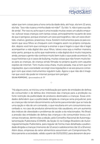 aSSOCIAÇÃO BRASILEIRA DE AGÊNCIAS DE PUBLICIDADE 181
saber que tem coisas para a hora certa da idade dela, até hoje, ela tem 12 anos,
ela fala: “Isso não é para a minha idade né mãe?”. Eu falo “é, não é para sua ida-
de ainda”. Por isso eu acho que é uma invasão muitas vezes um adulto empur-
rar, sufocar essas crianças com tantas coisas, principalmente na parte de sexo
de que é perigoso, porque ensinam um sexo pornográfico, não um sexo diver-
tido, criativo, gostoso, prazeroso, troca. Existem instrumentos para os pais evi-
tarem que seus filhos se choquem com imagens assim no próprio computa-
dor, depois você tem que começar a ensinar o que é legal e o que não é legal,
acompanhar a vida digital dos seus filhos, talvez essa seja a melhor maneira,
estar perto, porque eu acho que realmente a vida digital ela é muito traiçoeira
ainda, porque a gente não conhece muito bem tudo o que pode acontecer. Eu
ouço histórias e já vi casos de bullying, muitas coisas que não foram muito bo-
as para as crianças, de criança sendo filmada no próprio quarto com aqueles
espiões de internet. Tem muita coisa chata, muito pesada, mas aí tem que ter
regulações, que a sociedade vai exigir essa regulações e vai aos poucos conse-
guir com que esses instrumentos regulem tudo. Agora o que não dá é imagi-
nar que você não pode ter internet porque tem perigos.”
 Sílvia Poppovic, Apresentadora de TV

e 
“Há alguns anos, se iniciou uma mobilização por parte de entidades de defesa
do consumidor e de defesa dos interesses das crianças para a proibição ou
forte restrição da publicidade de produtos destinados a crianças. Essas enti-
dades defendem que a publicidade dirigida às crianças seria prejudicial, pois
as crianças não teriam discernimento suficiente para entender que se trata de
uma opção e não de um comando, o que resultaria em um consumismo exa-
cerbado e, no caso de produtos alimentícios não saudáveis, em um aumento
dos índices de obesidade e problemas de saúde a ela relacionados. No Brasil,
a pressão das entidades de defesa das crianças e do consumidor levou a di-
versas iniciativas, dentre elas a edição, pelo Conselho Nacional de Autorregu-
lamentação Publicitária (CONAR), da Seção 11 no Código Brasileiro de Autor-
regulamentação Publicitária, para regular de forma mais detalhada a publici-
dade dirigida a crianças (menores de 12 anos) e adolescentes (de 12 a 18 anos).
Além disso, empresas do setor alimentício assumiram um Compromisso Pú-
blico perante a sociedade, válido a partir de 01/01/2012, para deixarem de pro-
 