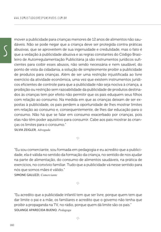 WWW.SOMOSTODOSRESPONSAVEIS.COM.BR
182
mover a publicidade para crianças menores de 12 anos de alimentos não sau-
dáveis. Não se pode negar que a criança deve ser protegida contra práticas
abusivas, que se aproveitem de sua ingenuidade e credulidade, mas o fato é
que a vedação à publicidade abusiva e as regras constantes do Código Brasi-
leiro de Autorregulamentação Publicitária já são instrumentos jurídicos sufi-
cientes para coibir esses abusos, não sendo necessária e nem saudável, do
ponto de vista da cidadania, a solução de simplesmente proibir a publicidade
de produtos para crianças. Além de ser uma restrição injustificada ao livre
exercício da atividade econômica, uma vez que existem instrumentos jurídi-
cos eficientes de controle para que a publicidade não seja nociva à criança, a
proibição ou restrição sem razoabilidade da publicidade de produtos destina-
dos às crianças tem por efeito não permitir que os pais eduquem seus filhos
com relação ao consumo. Na medida em que as crianças deixam de ser ex-
postas à publicidade, os pais perdem a oportunidade de lhes mostrar limites
em relação ao consumo e, consequentemente, de lhes dar educação para o
consumo. Não há que se falar em consumo exacerbado por crianças, pois
elas não têm poder aquisitivo para consumir. Cabe aos pais mostrar às crian-
ças os limites para o consumo.”
 Silvia Zeigler, Advogada

e 
“Eu sou comerciante, sou formada em pedagogia e eu acredito que a publici-
dade, ela é válida no sentido da formação da criança, no sentido de nos ajudar
na parte de alimentação, do consumo de alimentos saudáveis, na prática de
exercícios, no convívio familiar. Tudo que a publicidade vá nesse sentido para
nós que somos mães é válido.”
 Simone Galuzzi, Comerciante

e 
“Eu acredito que a publicidade infantil tem que ser livre, porque quem tem que
dar limite o pai e a mãe, os familiares e acredito que o governo não tenha que
proibir a propaganda na TV, no rádio, porque quem dá limite são os pais.”
 Solange Aparecida Bueno, Pedagoga

e 
S
 