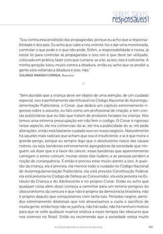 aSSOCIAÇÃO BRASILEIRA DE AGÊNCIAS DE PUBLICIDADE 183
“Sou contra essa proibição das propagandas, porque eu acho que a responsa-
bilidade é dos pais. Eu acho que cabe a nós orientá-los e dar uma monitorada,
controlar o que pode e o que não pode. Enfim, a responsabilidade é nossa, já
existe lei para controlar as propagandas e isso sim é que deve ser utilizado,
colocado em prática, fazer com que cumpra-se a lei, as leis, isso é suficiente. A
minha geração lutou muito contra a ditadura, então eu acho que se proibir a
gente está voltando à ditadura e isso, não.”
 Solange Marino Correia, Bancária
e 
“Sem dúvidas que a criança deve ser objeto de uma atenção, de um cuidado
especial, isso é perfeitamente identificável no Código Nacional de Autorregu-
lamentação Publicitária, o Conar, que dedica um capítulo extremamente ri-
goroso sobre o assunto, eu falo como um profissional de criação, e tem con-
tas publicitárias que eu lido que tratam de produtos focados na criança. Nós
temos uma extrema preocupação em não ferir o código. O Conar é rigoroso
nesse aspecto, ele tira comerciais do ar, ele tira a publicidade do ar, ele pede
alterações, então está bastante cuidado isso no nosso negócio. Naturalmente
há aqueles mais radicais que acham que isso é insuficiente, e aí é que mora o
grande perigo, porque eu sempre digo que o absolutismo nasce das causas
nobres, ou seja, bandeiras extremamente agregadoras da sociedade que nin-
guém vai dizer que é a favor do câncer, essas bandeiras que aparentemente
carregam o senso comum, muitas vezes elas iludem, e as pessoas perdem a
noção de consequência. E então é preciso estar muito atento a isso. A ques-
tão da criança, ela é prevista, ela merece todo o cuidado no Código Nacional
de Autorregulamentação Publicitária, ela está prevista Constituição Federal,
ela está prevista no Código de Defesa ao Consumidor, ela está prevista no Es-
tatuto da Criança e do Adolescente e no próprio Conar. Então eu acho que
qualquer coisa além disso começa a caminhar para um terreno perigoso do
obscurantismo da censura e que não é próprio da democracia brasileira, não
é próprio daquilo que conquistamos com tanta luta. Períodos negros, perío-
dos extremamente ditatoriais que nós atravessamos a custa o sacrifício de
muita gente, então hoje não se justifica, não há razão, não há nenhum motivo
para que se volte qualquer nuance relativa a esses tempos tão obscuros que
nos vivemos no Brasil. Então eu recomendo que a sociedade esteja muito
 