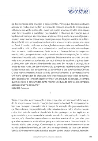 aSSOCIAÇÃO BRASILEIRA DE AGÊNCIAS DE PUBLICIDADE 185
os direcionados para crianças e adolescentes. Penso que tais regras devem
abordar as mídias que incitam a erotização precoce através de produtos que
influenciem o vestir, andar, etc., e que tais mídias sejam centradas para os pais
(que devem avaliar a qualidade, necessidade) e não mais às crianças, pois é
legítimo afirmar que as crianças ou adolescentes quando desejam algo pres-
sionam, azucrinam e teimam até conseguir o que desejam. A ética na publici-
dade infantil vem sendo discutida há muitos anos, em vários países, mas aqui
no Brasil é preciso melhorar a educação básica cujas crianças serão os futu-
ros cidadãos críticos. Os cursos universitários que formam educadores deve-
riam ter como matéria o ensino deste tema – o desenvolvimento do pensa-
mento crítico, sua problematização e a resistência às manipulações da indús-
tria cultural movida pelo sistema capitalista. Dessa maneira, se criará uma ati-
tude ativa de defesa da sociedade por seus direitos de escolher o que se dese-
ja consumir, sem afetar a liberdade de cada um. Em relação à criança, ela é
antes de mais nada, um ser em formação que precisa receber toda atenção e
cuidados dos pais, dos educadores, da sociedade e das autoridades públicas.
O que menos interessa nessa fase do desenvolvimento, é ser tratada como
um mero comprador de produtos. Fato incontestável é que todas as mensa-
gens publicitárias têm por objetivo vender um produto ou serviço. A compra
quem decide é o consumidor, tanto melhor se educado para tal, ele comprará
apenas o que vai consumir.”
 Sueli Dib, Pedagoga

e 
“Falar em proibir a comunicação e falar em proibir um fabricante de brinque-
do de se comunicar com as crianças é no mínimo horrível. As pessoas que fa-
lam isso, no nosso ponto de vista, é porque de verdade não gostam de crian-
ça. Na verdade a responsabilidade pela vida da criança, pelos séculos dos sé-
culos, tem sido da família e não de leis. As leis protegem, as leis explicam al-
guns caminhos, mas de verdade nós do mundo do brinquedo, do mundo da
fantasia, nós não saberíamos falar com as crianças e trabalhar para elas, para
que elas sejam mais, mais felizes, porque o brinquedo é a miniaturização do
mundo adulto para criança. Como é que eu posso me relacionar com ela se
eu não puder falar com ela, se tiver uma lei me proibindo de falar com a crian-
ça? Eu acho que é irresponsável que alguém queira proibir que nós, fabrican-
 