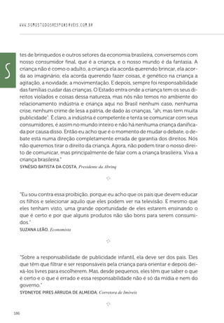 WWW.SOMOSTODOSRESPONSAVEIS.COM.BR
186
tes de brinquedos e outros setores da economia brasileira, conversemos com
nosso consumidor final, que é a criança, e o nosso mundo é da fantasia. A
criança não é como o adulto, a criança ela acorda querendo brincar, ela acor-
da ao imaginário, ela acorda querendo fazer coisas, é genético na criança a
agitação, a novidade, a movimentação. E depois, sempre foi responsabilidade
das famílias cuidar das crianças. O Estado entra onde a criança tem os seus di-
reitos violados e coisas dessa natureza, mas nós não temos no ambiente do
relacionamento indústria e criança aqui no Brasil nenhum caso, nenhuma
crise, nenhum crime de lesa a pátria, de dado às crianças, “ah, mas tem muita
publicidade”. É claro, a indústria é competente e tenta se comunicar com seus
consumidores, é assim no mundo inteiro e não há nenhuma criança danifica-
da por causa disso. Então eu acho que é o momento de mudar o debate, o de-
bate está numa direção completamente errada de garantia dos direitos. Nós
não queremos tirar o direito da criança. Agora, não podem tirar o nosso direi-
to de comunicar, mas principalmente de falar com a criança brasileira. Viva a
criança brasileira.”
 Synésio Batista da Costa, Presidente da Abrinq
e 
“Eu sou contra essa proibição, porque eu acho que os pais que devem educar
os filhos e selecionar aquilo que eles podem ver na televisão. E mesmo que
eles tenham visto, uma grande oportunidade de eles estarem ensinando o
que é certo e por que alguns produtos não são bons para serem consumi-
dos.”
Suzana Leão, Economista

e 
“Sobre a responsabilidade de publicidade infantil, ela deve ser dos pais. Eles
que têm que filtrar e ser responsáveis pela criança para orientar e depois dei-
xá-los livres para escolherem. Mas, desde pequenos, eles têm que saber o que
é certo e o que é errado e essa responsabilidade não é só da mídia e nem do
governo.”
 Sydneyde Pires Arruda de Almeida, Corretora de Imóveis

e 
S
 