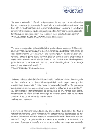 aSSOCIAÇÃO BRASILEIRA DE AGÊNCIAS DE PUBLICIDADE 187
“Sou contra a nova lei do Estado, até porque as crianças têm que ser influencia-
das, serem educadas pelos pais. Se o pai não tem autoridade o suficiente para
dizer não, o Estado não tem que se responsabilizar por isso, porque eles devem
pensar melhor nas consequências que isso pode estar trazendo para a socieda-
de inteira, para a sociedade em si. É bobagem fazer essa lei. Eu sou contra.”
 Tamires Gabriela Basílio Nascimento, Auxiliar Administrativa

e 
“Tendo a propaganda é até mais fácil de a gente educar a criança. O filho che-
ga e fala: “mãe eu quero aquilo” e a gente, como pais, pode falar “não, então se
você ficar bonzinho você ganha, no dia das crianças, no natal ou no seu ani-
versário.” Então a gente pode, com um jogo de cintura, usar a propaganda a
nossa favor também na educação. Então eu sou contra. Meu filho faz propa-
ganda também e ele leva tudo isso na brincadeira, é legal ele como criança
interagir no comercial também.”
 Tatiane Aparecida Fonseca, Esteticista

e 
“Se tirar a publicidade infantil vai estar tirando também o direito da criança de
escolher, se ela pode ou não escolher aquele brinquedo e quem tem que de-
terminar isso são os pais. O pai é quem tem que educar o filho. “Eu quero, eu
quero, eu quero”, mas quem tem que dar a última palavra é o pai e a mãe. Ti-
rar, por exemplo, tirar brinquedos de circulação da TV, vamos dizer assim,
mas também vai tirar o direito da criança de escolha, como todo mundo tem
o direito de escolher, a criança também tem.”
 Thaís Raquel, Promotora

e 
“Meu nome é Thatiana Segundo, eu sou orientadora educacional de oitavo e
nono ano no colégio Dante Alighieri. E nós percebemos a necessidade de tra-
balhar o tema consumismo, porque a adolescência é uma fase onde eles es-
tão em formação de personalidade e existe a necessidade de ser aceito por
um grupo. Para ser aceito ele precisa se assemelhar aos pares, portanto ele
T
 