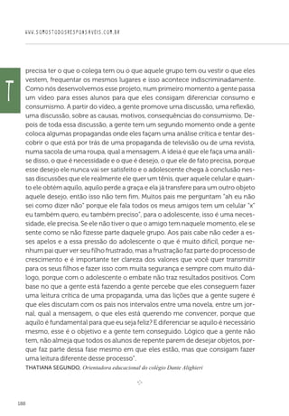 WWW.SOMOSTODOSRESPONSAVEIS.COM.BR
188
precisa ter o que o colega tem ou o que aquele grupo tem ou vestir o que eles
vestem, frequentar os mesmos lugares e isso acontece indiscriminadamente.
Como nós desenvolvemos esse projeto, num primeiro momento a gente passa
um vídeo para esses alunos para que eles consigam diferenciar consumo e
consumismo. A partir do vídeo, a gente promove uma discussão, uma reflexão,
uma discussão, sobre as causas, motivos, consequências do consumismo. De-
pois de toda essa discussão, a gente tem um segundo momento onde a gente
coloca algumas propagandas onde eles façam uma análise crítica e tentar des-
cobrir o que está por trás de uma propaganda de televisão ou de uma revista,
numa sacola de uma roupa, qual a mensagem. A ideia é que ele faça uma análi-
se disso, o que é necessidade e o que é desejo, o que ele de fato precisa, porque
esse desejo ele nunca vai ser satisfeito e o adolescente chega à conclusão nes-
sas discussões que ele realmente ele quer um tênis, quer aquele celular e quan-
to ele obtém aquilo, aquilo perde a graça e ela já transfere para um outro objeto
aquele desejo, então isso não tem fim. Muitos pais me perguntam “ah eu não
sei como dizer não” porque ele fala todos os meus amigos tem um celular “x”
eu também quero, eu também preciso”, para o adolescente, isso é uma neces-
sidade, ele precisa. Se ele não tiver o que o amigo tem naquele momento, ele se
sente como se não fizesse parte daquele grupo. Aos pais cabe não ceder a es-
ses apelos e a essa pressão do adolescente o que é muito difícil, porque ne-
nhum pai quer ver seu filho frustrado, mas a frustração faz parte do processo de
crescimento e é importante ter clareza dos valores que você quer transmitir
para os seus filhos e fazer isso com muita segurança e sempre com muito diá-
logo, porque com o adolescente o embate não traz resultados positivos. Com
base no que a gente está fazendo a gente percebe que eles conseguem fazer
uma leitura crítica de uma propaganda, uma das lições que a gente sugere é
que eles discutam com os pais nos intervalos entre uma novela, entre um jor-
nal, qual a mensagem, o que eles está querendo me convencer, porque que
aquilo é fundamental para que eu seja feliz? E diferenciar se aquilo é necessário
mesmo, esse é o objetivo e a gente tem conseguido. Lógico que a gente não
tem, não almeja que todos os alunos de repente parem de desejar objetos, por-
que faz parte dessa fase mesmo em que eles estão, mas que consigam fazer
uma leitura diferente desse processo”.
Thatiana Segundo, Orientadora educacional do colégio Dante Alighieri

e 
T
 
