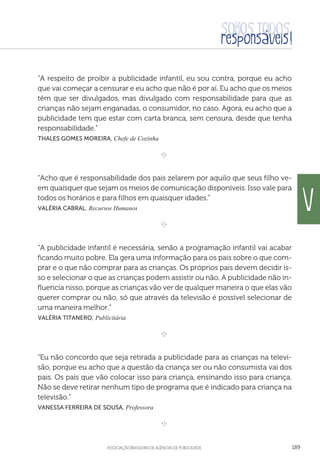 aSSOCIAÇÃO BRASILEIRA DE AGÊNCIAS DE PUBLICIDADE 189
“A respeito de proibir a publicidade infantil, eu sou contra, porque eu acho
que vai começar a censurar e eu acho que não é por aí. Eu acho que os meios
têm que ser divulgados, mas divulgado com responsabilidade para que as
crianças não sejam enganadas, o consumidor, no caso. Agora, eu acho que a
publicidade tem que estar com carta branca, sem censura, desde que tenha
responsabilidade.”
 Thales Gomes Moreira, Chefe de Cozinha

e 
“Acho que é responsabilidade dos pais zelarem por aquilo que seus filho ve-
em quaisquer que sejam os meios de comunicação disponíveis. Isso vale para
todos os horários e para filhos em quaisquer idades.”
 Valéria Cabral, Recursos Humanos

e 
“A publicidade infantil é necessária, senão a programação infantil vai acabar
ficando muito pobre. Ela gera uma informação para os pais sobre o que com-
prar e o que não comprar para as crianças. Os próprios pais devem decidir is-
so e selecionar o que as crianças podem assistir ou não. A publicidade não in-
fluencia nisso, porque as crianças vão ver de qualquer maneira o que elas vão
querer comprar ou não, só que através da televisão é possível selecionar de
uma maneira melhor.”
 Valéria Titanero, Publicitária

e 
“Eu não concordo que seja retirada a publicidade para as crianças na televi-
são, porque eu acho que a questão da criança ser ou não consumista vai dos
pais. Os pais que vão colocar isso para criança, ensinando isso para criança.
Não se deve retirar nenhum tipo de programa que é indicado para criança na
televisão.”
 Vanessa Ferreira de Sousa, Professora

e 
V
 