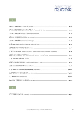 19aSSOCIAÇÃO BRASILEIRA DE AGÊNCIAS DE PUBLICIDADE
j  
Jaques Lewkowicz, Sócio da Lew/Lara ....................................................................................................................................  Pág. 91
Januário Lins de Alencar Barbato, Professor de Ed. Física ....................................................................................  Pág. 92
Jéssica Fogaça, Psicóloga Comportamental Infantil .............................................................................................................  Pág. 94
Jéssica Lopes de Almeida, Nutricionista ................................................................................................................................  Pág. 92
Jéssica Pereira, Instrumentadora Cirúrgica ...............................................................................................................................  Pág. 95
João Matta, professor de marketing infantil da ESPM .............................................................................................................  Pág. 95
Jorge Basile Guglielmelli, Roteirista ...................................................................................................................................  Pág. 96
Jorge Huberman, Pediatra do Hospital Albert Einstein e sócio do Instituto Saúde Plena .......................................  Pág. 96
José Antônio Dias Toffoli, Ministro do Supremo Tribunal Federal  .........................................................................  Pág. 99
José Antônio Passos, Docente ..................................................................................................................................................  Pág. 99
José Henrique Borghi, Presidente da Bonghierh  Lowe ...............................................................................................  Pág. 99
José Geraldo Rocha, Diretor de Teatro ..................................................................................................................................  Pág. 99
José Marcelo Guimarães Moreira, Engenheiro ..........................................................................................................  Pág. 102
Judite Franco Cavalcante, Administradora .....................................................................................................................  Pág. 102
Juliana Neves, Farmacêutica ............................................................................................................................................................  Pág. 102
Juvenal Tedesque da Cunha , Advogado .........................................................................................................................  Pág. 103
k  
Kátia Regina Rufino, Analista de Crédito .................................................................................................................................  Pág. 104
 
