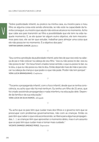 WWW.SOMOSTODOSRESPONSAVEIS.COM.BR
190
“Sobre publicidade infantil, eu pratico na minha casa, eu mostro para o meu
filho se alguma coisa está sendo oferecida, se não está na capacidade da fa-
mília conseguir, eu mostro que aquilo não está ao alcance no momento. Acho
que cabe aos pais transmitir ao filho a possibilidade que ele tem na vida na-
quele momento. E, se ele quiser ter algum outro objetivo, ele tem mecanis-
mos para isso, ele vai ter que estudar, trabalhar para almejar uma coisa que
ele não possa ter no momento. É o objetivo dos pais.”
 Vartan Sarian Junior, Químico

e 
“Sou contra a proibição da publicidade infantil, pelo fato de que isso está na cabe-
ça de pai e mãe colocar na cabeça do seu filho: “isso eu não posso te dar, isso eu
não posso te dar”. Os meus foram criados nesse sentido, o que eu posso te dar, eu
te dou, o que eu não posso eu não te dou. Então depende mais de mãe e pai colo-
car na cabeça da criança o que pode e o que não pode. Proibir não tem porquê.”
 Vera Lucia Branquinho, Confeiteira

e 
“Tocante a propaganda infantil, com o foco infantil, desde que se tenha cons-
ciência, eu acho que não há mal nenhum. Eu tenho um filho de 21 anos, que
foi criado assistindo propagandas e nada interferiu na educação dele. Depen-
de da família e da sua educação.”
 Vera Lúcia da Silva Ramos, Advogada

e 
“Eu acho que os pais têm que cuidar mais dos filhos e o governo tem que se
preocupar com problemas governamentais, não com as crianças. Então os
pais têm que saber o que está acontecendo, se libera para algumas propagan-
das, (…), as crianças têm que aproveitar o momento deles, mas é um assunto
que os pais têm que cuidar mais e tomar mais cuidado.”
 Vicente Damaso Jimenez Perez, Empresário

e 
V
 