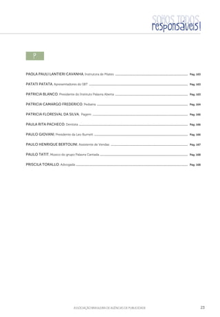 23aSSOCIAÇÃO BRASILEIRA DE AGÊNCIAS DE PUBLICIDADE
p  
Paola Pauli Lantieri Cavanha, Instrutora de Pilates .....................................................................................................  Pág. 163
Patati Patata, Apresentadores do SBT .........................................................................................................................................  Pág. 163
Patricia Blanco, Presidente do Instituto Palavra Aberta .....................................................................................................  Pág. 163
Patricia Camargo Frederico, Pediatra ..............................................................................................................................  Pág. 164
Patricia Floresval da Silva, Pagem ....................................................................................................................................  Pág. 166
Paula Rita Pacheco, Dentista .......................................................................................................................................................  Pág. 166
Paulo Giovani, Presidente da Leo Burnett ..................................................................................................................................  Pág. 166
Paulo Henrique Bertolini, Assistente de Vendas ...........................................................................................................  Pág. 167
Paulo Tatit, Músico do grupo Palavra Cantada ..........................................................................................................................  Pág. 168
Priscila Torallo, Advogada ...........................................................................................................................................................  Pág. 168
 