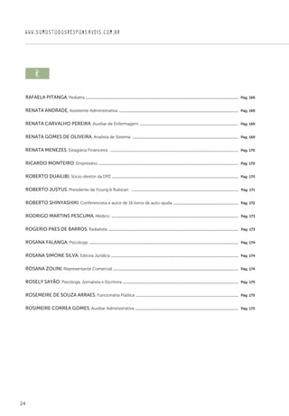 24
WWW.SOMOSTODOSRESPONSAVEIS.COM.BR
r  
Rafaela Pitanga, Pediatra .................................................................................................................................................................  Pág. 169
Renata Andrade, Assistente Administrativa ..............................................................................................................................  Pág. 169
Renata Carvalho Pereira, Auxiliar de Enfermagem ........................................................................................................  Pág. 169
Renata Gomes de Oliveira, Analista de Sistema ................................................................................................................  Pág. 169
Renata Menezes, Estagiária Financeira  .......................................................................................................................................  Pág. 170
Ricardo Monteiro, Empresário ...................................................................................................................................................  Pág. 170
Roberto Duailibi, Sócio-diretor da DPZ .....................................................................................................................................  Pág. 170
Roberto Justus, Presidente da Young  Rubican  .................................................................................................................  Pág. 171
Roberto Shinyashiki, Conferencista e autor de 16 livros de auto-ajuda .....................................................................  Pág. 172
Rodrigo Martins Pescuma, Médico ......................................................................................................................................  Pág. 173
Rogerio Paes de Barros, Radialista .........................................................................................................................................  Pág. 173
Rosana Falanga, Psicóloga .............................................................................................................................................................  Pág. 174
Rosana Simone Silva, Editora Jurídica ......................................................................................................................................  Pág. 174
Rosana Zolini, Representante Comercial ....................................................................................................................................  Pág. 174
Rosely Sayão, Psicóloga, Jornalista e Escritora ..........................................................................................................................  Pág. 175
Rosemeire de Souza Arraes, Funcionária Pública ............................................................................................................  Pág. 175
Rosimeire Correa Gomes, Auxiliar Administrativa .............................................................................................................  Pág. 175
 