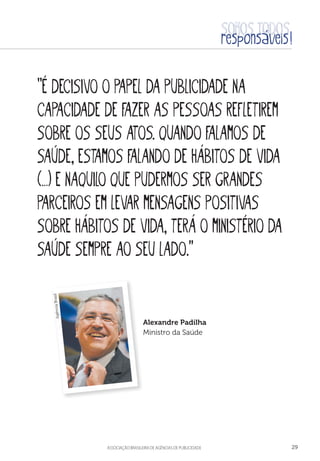 aSSOCIAÇÃO BRASILEIRA DE AGÊNCIAS DE PUBLICIDADE 29
“É decisivo o papel da publicidade na
capacidade de fazer as pessoas refletirem
sobre os seus atos. Quando falamos de
saúde, estamos falando de hábitos de vida
(…) e naquilo que pudermos ser grandes
parceiros em levar mensagens positivas
sobre hábitos de vida, terá o Ministério da
Saúde sempre ao seu lado.”
Alexandre Padilha
Ministro da Saúde
AgênciaBrasil
 