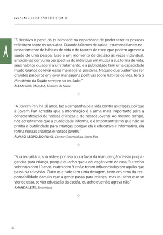 WWW.SOMOSTODOSRESPONSAVEIS.COM.BR
30
“É decisivo o papel da publicidade na capacidade de poder fazer as pessoas
refletirem sobre os seus atos. Quando falamos de saúde, estamos falando ne-
cessariamente de hábitos de vida e de fatores de risco que podem agravar a
saúde de uma pessoa. Esse é um momento de decisão ás vezes individual,
emocional, com uma perspectiva do indivíduo em mudar a sua forma de vida,
seus hábitos ou aderir a um tratamento, e a publicidade tem uma capacidade
muito grande de levar essas mensagens positivas. Naquilo que pudermos ser
grandes parceiros em levar mensagens positivas sobre hábitos de vida, terá o
Ministério da Saúde sempre ao seu lado.”
 Alexandre Padilha, Ministro da Saúde

e 
“A Jovem Pan, há 10 anos, faz a campanha pela vida contra as drogas, porque
a Jovem Pan acredita que a informação é a arma mais importante para a
conscientização de nossas crianças e de nossos jovens. Ao mesmo tempo,
nós acreditamos que a publicidade informa, e é importantíssimo que não se
proíba a publicidade para crianças, porque ela é educativa e informativa, ela
forma nossas crianças e nossos jovens.”
 Álvaro Leopoldo Filho, Diretor Comercial da Jovem Pan

e 
“Sou securitária, sou mãe e por isso sou a favor da manutenção dessas propa-
gandas para criança, porque eu acho que a educação vem de casa. Eu tenho
sobrinho com 12 anos, outro com 9 e não foram influenciados por aquilo que
passa na televisão. Claro que tudo tem uma dosagem, feito em cima da res-
ponsabilidade daquilo que a gente passa para criança, mas eu acho que se
vier de casa, se vier educação da escola, eu acho que não agrava não.”
 Amanda Leite, Securitária

e 
A
 