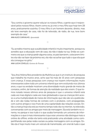 aSSOCIAÇÃO BRASILEIRA DE AGÊNCIAS DE PUBLICIDADE 31
“Sou contra o governo querer educar os nossos filhos, a gente que é respon-
sável pelos nossos filhos. Assim como eu já criei o meu filho que hoje tem 28
anos, praticamente sozinha. O meu filho é um homem decente, direito, mas
ele teve exemplo de casa, não foi de televisão, de rádio, de rua, teve bom
exemplo de casa.”
 Ana Alice Carvalho, Aposentada

e 
“Eu acredito mesmo que a publicidade infantil é muito importante, porque eu
acredito que a educação vem de casa, ela não é dada na rua. Então se a pri-
meira vez que a criança pedir alguma coisa, os pais barrarem, colocarem limi-
tes ela não vai fazer da próxima vez, ela não vai achar que tudo o que ela quer
ela consegue no grito.”
 Ana Lucia Covello, Gestora de Pessoas

e 
“Sou Ana Helena Reis presidente da Multifocus que é um instituto de pesquisa
que trabalha há muitos anos, acho que há mais de 15 anos com pesquisas
com criança. E essas pesquisas com criança nos trazem informações muito
interessantes sobre todo um universo infantil que vem evoluindo nos últimos
anos, e que na verdade mostram uma diversidade muito grande de meios de
contatos, enfim, de formas de atenção da realidade que eles vivem. O que te-
mos notado nesses últimos anos de pesquisa é que o universo infantil está
cada vez mais digital e cada vez mais globalizado e que as crianças têm aces-
so a uma multiplicidade de meios de informação que não são só a publicida-
de e sim são todas formas de contato com o produtos, com propagandas,
com outros amigos e isso fruto de uma capilaridade das relações sociais. En-
tão a criança hoje ela está ao mesmo tempo todo dia na internet, na televisão,
conversando com os amigos por meio de mensagem. Ela está também no ci-
nema, no parque e isso tudo é o que acaba formando um universo de infor-
mações e o que é mais interessante é que esse universo não distingue mais o
online do offline, então ela tanto está praticando uma atividade como com-
partilhando isso pelas redes sociais ou pelas mensagens com os amigos. En-
tão ela é hoje muito mais um veículo de transmissão, um viral de tudo o que
 