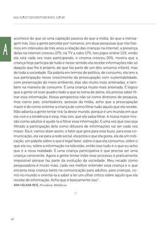 WWW.SOMOSTODOSRESPONSAVEIS.COM.BR
32
acontece do que só uma captação passiva do que a mídia, do que a mensa-
gem trás. Isso a gente percebe por números, em duas pesquisas que nós fize-
mos em intervalos de três anos a relação das crianças na internet, a presença
delas na internet cresceu 27%, na TV a cabo 17%, nos jogos online 12%, então
ela está cada vez mais participando, o cinema cresceu 20%, mostra que a
criança hoje participa de tudo e nesse sentido ela recebe informações não só
daquilo que lhe é próprio, do que faz parte de um dito universo infantil, mas
de toda a sociedade. Ela palpita em termos de política, de consumo, ela tem a
sua participação nesse crescimento da preocupação com sustentabilidade,
com preservação do meio ambiente, elas são muito mais antenadas, e tam-
bém na maneira de consumir. É uma criança muito mais antenada. É lógico
que a gente vê esse quadro todo o que se toma de alerta, ela precisa saber fil-
trar essa informação. Nossa perspectiva não só como diretores de pesquisa,
mas como pais, orientadores, pessoas da mídia, acho que a preocupação
maior é de como orientar a criança de como filtrar tudo aquilo que ela recebe.
Não adianta a gente tentar tirá-la desse mundo, porque é um mundo em que
ela vive e a tendência é essa, mas sim, que ela saiba filtrar. A nossa maior mis-
são como adultos é ajudá-la a filtrar essa informação. E uma vez que isso seja
filtrado a participação dela como difusora de informações vai ser cada vez
maior. Ela é, vamos dizer assim, o fator que gera para esse buzz, para essa co-
municação, ela vai para a rede social, ela posta o que ela gosta, ela da um indi-
cação, um palpite sobre o que é legal fazer, sobre o que ela consumiu, sobre o
que ela viu, sobre a informação na televisão, então isso tudo é o que eu acho
que é a nova realidade. É uma criança participativa e que precisa ser uma
criança consciente. Agora a gente tentar inibir esse processo é praticamente
impossível porque faz parte da evolução da sociedade. Meu recado como
pesquisadora é muito mais, cada vez melhor entender essa criança e o que
encanta essa criança tanto na comunicação para adultos, para crianças, co-
mo no mundo e orientá-la a saber a ter um olhar crítico sobre aquilo que ela
recebe de informação. Acho que é basicamente isso”.
Ana Helena Reis, Presidente Multifocus
e 
A
 