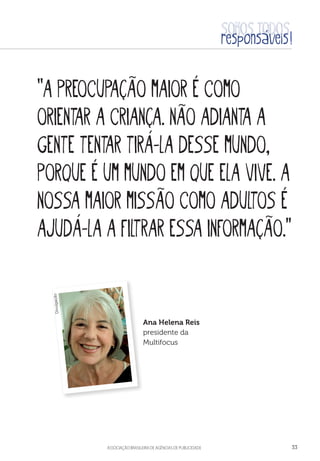 aSSOCIAÇÃO BRASILEIRA DE AGÊNCIAS DE PUBLICIDADE 33
“A preocupação maior é como
orientar a criança. Não adianta a
gente tentar tirá-la desse mundo,
porque é um mundo em que ela vive. A
nossa maior missão como adultos é
ajudá-la a filtrar essa informação.”
Ana Helena Reis
presidente da
Multifocus
Divulgação
 