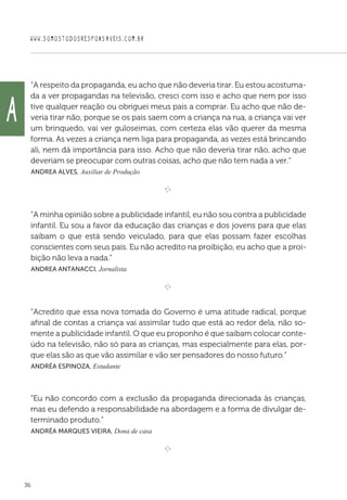 WWW.SOMOSTODOSRESPONSAVEIS.COM.BR
36
“A respeito da propaganda, eu acho que não deveria tirar. Eu estou acostuma-
da a ver propagandas na televisão, cresci com isso e acho que nem por isso
tive qualquer reação ou obriguei meus pais a comprar. Eu acho que não de-
veria tirar não, porque se os pais saem com a criança na rua, a criança vai ver
um brinquedo, vai ver guloseimas, com certeza elas vão querer da mesma
forma. As vezes a criança nem liga para propaganda, as vezes está brincando
ali, nem dá importância para isso. Acho que não deveria tirar não, acho que
deveriam se preocupar com outras coisas, acho que não tem nada a ver.”
 Andrea Alves, Auxiliar de Produção

e 
“A minha opinião sobre a publicidade infantil, eu não sou contra a publicidade
infantil. Eu sou a favor da educação das crianças e dos jovens para que elas
saibam o que está sendo veiculado, para que elas possam fazer escolhas
conscientes com seus pais. Eu não acredito na proibição, eu acho que a proi-
bição não leva a nada.”
 Andrea Antanacci, Jornalista

e 
“Acredito que essa nova tomada do Governo é uma atitude radical, porque
afinal de contas a criança vai assimilar tudo que está ao redor dela, não so-
mente a publicidade infantil. O que eu proponho é que saibam colocar conte-
údo na televisão, não só para as crianças, mas especialmente para elas, por-
que elas são as que vão assimilar e vão ser pensadores do nosso futuro.”
 Andréa Espinoza, Estudante

“Eu não concordo com a exclusão da propaganda direcionada às crianças,
mas eu defendo a responsabilidade na abordagem e a forma de divulgar de-
terminado produto.”
 Andréa Marques Vieira, Dona de casa

e 
A
 