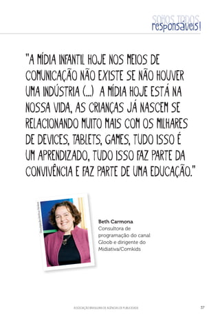 aSSOCIAÇÃO BRASILEIRA DE AGÊNCIAS DE PUBLICIDADE 37
“A mídia infantil hoje nos meios de
comunicação não existe se não houver
uma indústria (...) A mídia hoje está na
nossa vida, as crianças já nascem se
relacionando muito mais com os milhares
de devices, tablets, games, tudo isso é
um aprendizado, tudo isso faz parte da
convivência e faz parte de uma educação.”
Beth Carmona
Consultora de
programação do canal
Gloob e dirigente do
Midiativa/Comkids
Divulgação/ArthurNobre
 