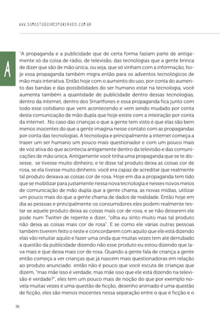 WWW.SOMOSTODOSRESPONSAVEIS.COM.BR
38
“A propaganda e a publicidade que de certa forma faziam parte de antiga-
mente só da coisa de rádio, de televisão, das tecnologias que a gente brinca
de dizer que são de mão única, ou seja, que só vinham com a informação, ho-
je essa propaganda também migra então para os adventos tecnológicos de
mão mais interativa. Então hoje com o aumento do uso, por conta do aumen-
to das bandas e das possibilidades do ser humano estar na tecnologia, você
aumenta também a quantidade de publicidade dentro dessas tecnologias,
dentro da internet, dentro dos Smartfones e essa propaganda fica junto com
todo esse cotidiano que vem acontecendo e vem sendo mudado por conta
desta comunicação de mão dupla que hoje existe com a inteiração por conta
da internet. No caso das crianças o que a gente tem visto é que elas são bem
menos inocentes do que a gente imagina nesse contato com as propagandas
por conta das tecnologias. A tecnologia e principalmente a internet começa a
trazer um ser humano um pouco mais questionador e com um pouco mais
de voz ativa do que acontecia antigamente dentro da televisão e das comuni-
cações de mão única. Antigamente você tinha uma propaganda que se te dis-
sesse, se tivesse muito dinheiro, e te disse tal produto deixa as coisas cor de
rosa, se ela tivesse muito dinheiro, você era capaz de acreditar que realmente
tal produto deixava as coisas cor de rosa. Hoje em dia a propaganda tem tido
que se mobilizar para justamente nessa nova tecnologia e nesses novos meios
de comunicação de mão dupla que a gente chama, as novas mídias, utilizar
um pouco mais do que a gente chama de dados de realidade. Então hoje em
dia as pessoas e principalmente os consumidores eles podem realmente tes-
tar se aquele produto deixa as coisas mais cor de rosa, e se não deixarem ele
pode num Twitter de repente e dizer, “olha eu sinto muito mas tal produto
não deixa as coisas mais cor de rosa”. E se como ele várias outras pessoas
também tiverem feito o teste e concordarem com aquilo que ele está dizendo
elas vão retuitar aquilo e fazer uma onda que muitas vezes tem até derrubado
a questão da publicidade dizendo não esse produto eu estou dizendo que la-
va mais e que deixa mais cor de rosa. Quando a gente fala de criança a gente
então começa a ver crianças que já nascem mais questionadoras em relação
ao produto anunciado então não é pouco que você escuta de crianças que
dizem, “mas mãe isso é verdade, mas mãe isso que ele está dizendo na televi-
são é verdade?”, eles tem um pouco mais de noção do que por exemplo no-
vela muitas vezes é uma questão de ficção, desenho animado é uma questão
de ficção, eles são menos inocentes nessa separação entre o que é ficção e o
A
 