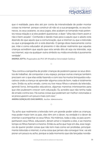 aSSOCIAÇÃO BRASILEIRA DE AGÊNCIAS DE PUBLICIDADE 39
que é realidade, para eles até por conta da interatividade de poder montar
coisas na internet porque construir ali não só a sua propaganda, os seus bo-
necos, os seus avatares, os seus jogos, eles acabam se tornando mais poten-
tes nessa relação e ai eles podem questionar, e dizer “olha não é bem assim e
não é bem assado”. Confiando e dando mais peso à aquilo que o adulto está
dizendo do que aquilo que a comunicação, que a internet ou que a televisão
ou que a propaganda em si está dizendo. O perigo disso basicamente como
pai, mãe e como educador ali presente é não deixar realmente que aquelas
crianças acreditem que aquilo que esta sendo dito ali seja via televisão, seja
via internet, seja via qualquer outra símbolo ou mídia envolvida é puramente
verdade”.
Andrea Jotta, Pesquisadora da PUC-SP (Pontifícia Universidade Católica)

e 
“Sou contra a campanha de proibir crianças de poderem passar os seus direi-
tos de trabalhar, de conquistar o seu espaço, porque outras crianças também
precisam ver o que elas estão fazendo e com isso há muitos brinquedos edu-
cativos onde a criança vai aprender alguma coisa de bom, nada é totalmente
ruim. Então eu acho errado, como eu tive meus filhos e através da televisão,
aprendi livros, brinquedos educativos, algumas maneiras interessantes para
que eles pudessem crescer com educação. Eu acredito que não tenha nada
de errado contra isso. Há outras coisas que poderiam ser melhor vistoriadas e
se preocuparem um pouco mais com isso.”
 Andria Gonçalves Dias Barros, Auxiliar Administrativa

e 
“Eu acho que realmente a televisão tem um grande poder sobre as crianças,
mas poder maior tem os pais, eles têm sim o dever, na verdade é o dever de
orientar e acompanhar os seus filhos. Há milênios, toda a vida, os pais acom-
panharam seus filhos, educaram, deram amor e respeito a eles, e ao mesmo
tempo os filhos fizeram o mesmo. Então eu acho que hoje em dia, esse negó-
cio de querer proibir coisas que não tem mais como ser proibidas, principal-
mente televisão e internet, é uma coisa que jamais vão conseguir tirar, vai até
piorar um pouco eu acho, porque a cada momento que são lançadas novida-
 