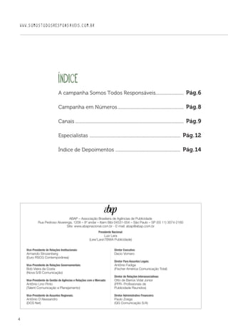 4
WWW.SOMOSTODOSRESPONSAVEIS.COM.BR
ÍNDICE 
ABAP – Associação Brasileira de Agências de Publicidade
Rua Pedroso Alvarenga, 1208 – 8º andar – Itaim Bibi 04531-004 – São Paulo – SP (55 11) 3074-2160
Site: www.abapnacional.com.br - E-mail: abap@abap.com.br
Vice-Presidente de Relações Institucionais:
Armando Strozenberg
(Euro RSCG Contemporânea)
Vice-Presidente de Relações Governamentais:
Bob Vieira da Costa
(Nova S/B Comunicação)
Vice-Presidente de Gestão de Agências e Relações com o Mercado:
Antônio Lino Pinto
(Talent Comunicação e Planejamento)
Vice-Presidente de Assuntos Regionais:
Antônio D'Alessandro
(DCS Net)
Diretor Executivo:
Decio Vomero
Diretor Para Assuntos Legais:
Antônio Fadiga
(Fischer América Comunicação Total)
Diretor de Relações Interassociativas:
Otto de Barros Vidal Júnior
(PPR- Profissionais de
Publicidade Reunidos)
Diretor Administrativo Financeiro:
Paulo Zoega
(QG Comunicação S/A)
Presidente Nacional:
Luiz Lara
(Lew'LaraTBWA Publicidade)
A campanha Somos Todos Responsáveis..........................  Pág.6
Campanha em Números............................................................  Pág.8
Canais..................................................................................................  Pág.9
Especialistas ..................................................................................  Pág.12
Índice de Depoimentos ...........................................................  Pág.14
 