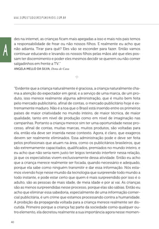 WWW.SOMOSTODOSRESPONSAVEIS.COM.BR
40
des na internet, as crianças ficam mais apegadas a isso e mais nós pais temos
a responsabilidade de frear ou não nossos filhos. E realmente eu acho que
não adianta. Tirar para quê? Eles vão se esconder para fazer. Então vamos
continuar educando e levando os nossos filhos pelas mãos até que eles pos-
sam ter discernimento e poder eles mesmos decidir se querem ou não comer
salgadinhos em frente a TV.”
 Angela Mello da Silva, Dona de Casa

e 
“Evidente que a criança naturalmente é graciosa, a criança naturalmente cha-
ma a atenção do expectador em geral, e a serviço de uma marca, de um pro-
duto, isso merece realmente alguma administração, que é muito bem feita
pelo mercado publicitário, afinal de contas, o mercado publicitário hoje é ex-
tremamente maduro. Não é a toa que o Brasil está inserido entre os primeiros
países de maior criatividade no mundo inteiro, de maior técnica, de maior
qualidade, tanto em nível de produção como em nível de imaginação nas
campanhas. Portanto a criança merece sim ter uma oportunidade nesse pro-
cesso, afinal de contas, muitas marcas, muitos produtos, são voltadas para
ela, então ela deve ser inserida nesse contexto. Agora, é claro, que exageros
devem ser realmente eliminados. Essa administração pode e deve ser feita
pelos profissionais que atuam na área, como os publicitários brasileiros, que
são extremamente capacitados, qualificados, premiados no mundo inteiro, e
eu acho que não seria nem justo ter leigos tentando interferir nessa relação,
já que os especialistas vivem exclusivamente dessa atividade. Então eu acho
que a criança merece realmente ser focada, quando necessário e adequado,
porque ela sabe como ninguém transmitir e dar essa informação. Nós esta-
mos vivendo hoje nesse mundo da tecnologia que surpreende todo mundo a
todo instante, e pode estar certo que quem é mais surpreendido por isso é o
adulto, são as pessoas de mais idade, de meia idade e por aí vai. As crianças
são as menos surpreendidas nesse processo, porque elas são sábias. Então eu
acho que eliminar essa sabedoria, especialmente de uma informação comer-
cial publicitária, é um crime que estamos processando contra a humanidade.
A proibição da propaganda voltada para a criança merece realmente ser dis-
cutida. Primeiro porque a criança faz parte da sociedade como qualquer ou-
tro elemento, ela decretou realmente a sua importância agora nesse momen-
A
 
