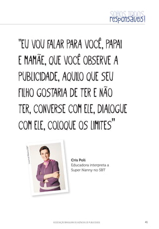 aSSOCIAÇÃO BRASILEIRA DE AGÊNCIAS DE PUBLICIDADE 41
“Eu vou falar para você, papai
e mamãe, que você observe a
publicidade, aquilo que seu
filho gostaria de ter e não
ter, converse com ele, dialogue
com ele, coloque os limites”
Cris Poli
Educadora interpreta a
Super Nanny no SBT
LourivalRibeiro/SBT
 