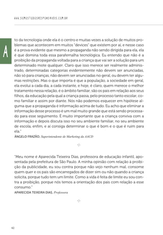 WWW.SOMOSTODOSRESPONSAVEIS.COM.BR
42
to da tecnologia onde ela é o centro e muitas vezes a solução de muitos pro-
blemas que acontecem em muitos “devices” que existem por aí, e nesse caso
é a prova evidente que mesmo a propaganda não sendo dirigida para ela, ela
é que domina toda essa parafernalha tecnológica. Eu entendo que não é a
proibição da propaganda voltada para a criança que vai ser a solução para um
determinado mote qualquer. Claro que isso merece ser realmente adminis-
trado, determinadas categorias evidentemente não devem ser anunciadas,
não só para crianças, não devem ser anunciadas no geral, ou devem ter algu-
mas restrições. Mas o que importa é que a população, a sociedade em geral,
ela evolui a cada dia, a cada instante, e hoje, é claro, quem merece o melhor
tratamento nessa relação, é o âmbito familiar, são os pais em relação aos seus
filhos, da educação pela qual a criança passa, pelo processo tanto escolar, co-
mo familiar e assim por diante. Nós não podemos esquecer em hipótese al-
guma que a propaganda é informação acima de tudo. Eu acho que eliminar a
informação desse processo é um mal muito grande que está sendo processa-
do para esse seguimento. É muito importante que a criança conviva com a
informação e depois discuta isso no seu ambiente familiar, no seu ambiente
de escola, enfim, e aí consiga determinar o que é bom e o que é ruim para
ela.”
 Ângelo Frazão, Superintendente de Marketing da AACD

e 
“Meu nome é Aparecida Teixeira Dias, professora de educação infantil, apo-
sentada pela prefeitura de São Paulo. A minha opinião com relação à proibi-
ção da publicidade, eu sou contra porque não vejo nenhum mal, consome
quem quer e os pais são encarregados de dizer sim ou não quando a criança
solicita, porque tudo tem um limite. Como a vida é feita de limite eu sou con-
tra a proibição, porque nós temos a orientação dos pais com relação a esse
consumo.”
 Aparecida Teixeira Dias, Professora

e 
A
 