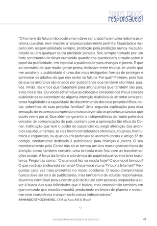 aSSOCIAÇÃO BRASILEIRA DE AGÊNCIAS DE PUBLICIDADE 43
“O homem do futuro não pode e nem deve ser criado hoje numa redoma pro-
tetora, que aliás, nem mesmo a natureza sabiamente permite. Qualidade e res-
peito sim, responsabilidade sempre, proibição pela proibição nunca, na publi-
cidade ou em qualquer outra atividade paralela. Sou sempre tomado por um
forte sentimento de dever cumprido quando me questionam e muito sobre o
papel da publicidade, em especial a publicidade para crianças e jovens. É que
ao contrário de que muito gente pensa, inclusive entre muitos de vocês que
me assistem, a publicidade é uma das mais instigantes formas de proteger e
aprimorar os adultos do que eles serão no futuro. Por quê? Primeiro, pelo fato
de que os anúncios são criados por publicitários que também são mães, pais,
vós, irmãs, tias e tios que trabalham para anunciantes que também são pais,
avós, tios e tias. Ou vocês acham que as cabeças e corações dos meus colegas
publicitários se escondem de alguma intenção diabólica de afrontar uma pre-
tensa fragilidade e a capacidade de discernimento dos seus próprios filhos, ne-
tos, sobrinhos de suas próprias famílias? Uma segunda explicação para essa
sensação de estarmos cumprindo o nosso dever são os próprios anúncios que
vocês veem por ai. Que além de garantir a independência da maior parte dos
veículos de comunicação do país, contam com a aprovação tão ética do Co-
nar, instituição que tem o poder de suspender ou exigir alteração dos anún-
cios a qualquer tempo, se eles forem considerados ofensivos, abusivos, menti-
rosos e enganosos, ou quando em particular se atentem contra o artigo 37 do
código, inteiramente dedicado à publicidade para crianças e jovens. O seu
monitoramento pelo Conar não só se tornou um dos mais rigorosos focos de
atenção como também constrói uma sintonia mais fina com as transforma-
ções sociais. A força da família e a dinâmica do papel educativo nos lares brasi-
leiros. Perguntas como: “O que você fez na escola hoje? O que você brincou?
O que você aprendeu esta semana? O que você viu na TV ou na Internet?” Per-
guntas cada vez mais presentes no nosso cotidiano. O nosso compromisso
nunca deve ser só o de publicitários, mas também o de adultos responsáveis,
devemos contribuir para a construção do futuro com pessoas preparadas a vi-
ver à busca das suas felicidades que é básico, mas entendendo também em
que o mundo que estarão amanhã, produzindo os limites do planeta e consu-
mir com consciência e prazer serão coisas indispensáveis.”
 Armando StrozeNberg, CEO da Euro RSCG Brasil

e 
 